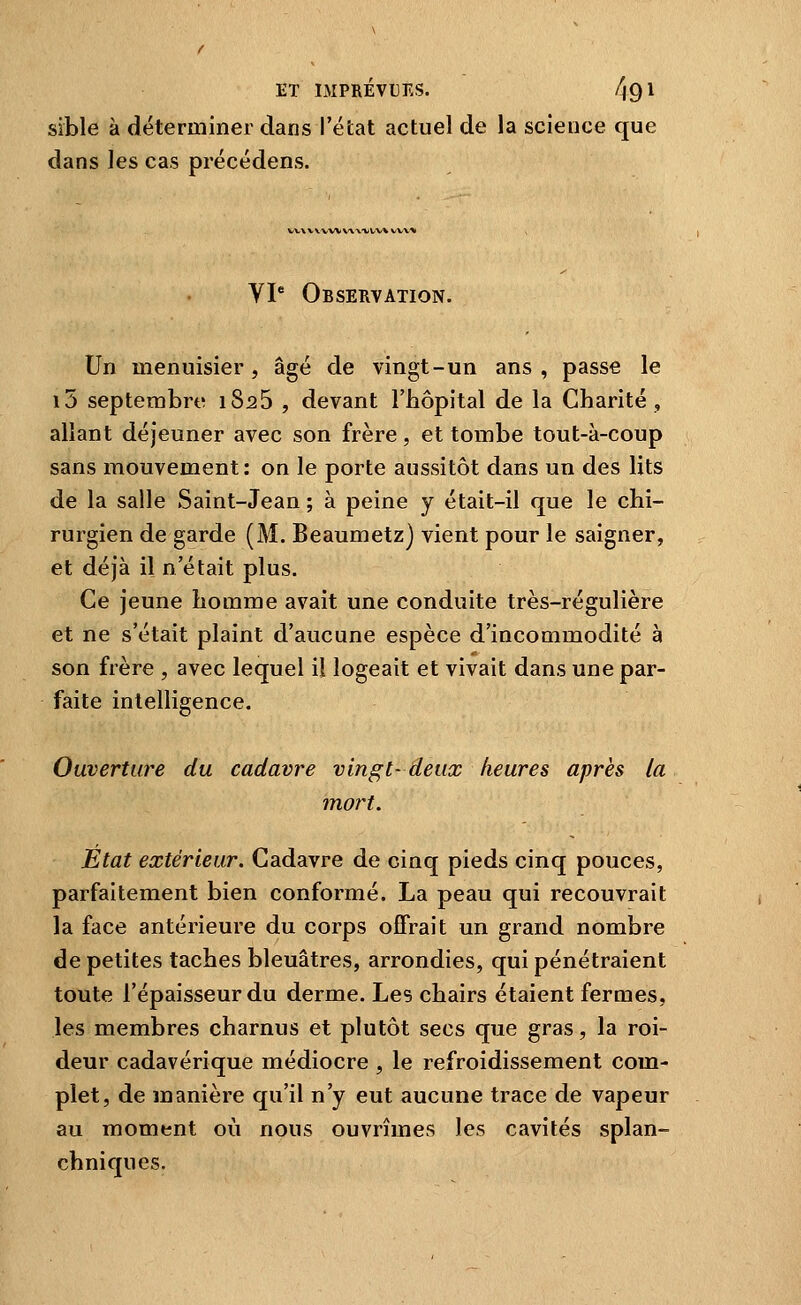 sïble à déterminer dans l'état actuel de la science que dans les cas précédens. VX.WWWWX'VVV^VVV^ VP Observation. Un menuisier, âgé de vingt-un ans, passe le i5 septembre iSaS , devant l'hôpital de la Charité, allant déjeuner avec son frère, et tombe tout-à-coup sans mouvement: on le porte aussitôt dans un des lits de la salle Saint-Jean ; à peine y était-il que le chi- rurgien de garde (M. Beaumetz) vient pour le saigner, et déjà il n'était plus. Ce jeune homme avait une conduite très-régulière et ne s'était plaint d'aucune espèce d'incommodité à son frère , avec lequel il logeait et vivait dans une par- faite intelligence. Ouverture du cadavre vingt- deux heures après la mort. Etat extérieur. Cadavre de cinq pieds cinq pouces, parfaitement bien conformé. La peau qui recouvrait la face antérieure du corps offrait un grand nombre de petites taches bleuâtres, arrondies, qui pénétraient toute l'épaisseur du derme. Les chairs étaient fermes, les membres charnus et plutôt secs que gras, la roi- deur cadavérique médiocre , le refroidissement com- plet, de manière qu'il n'y eut aucune trace de vapeur au moment où nous ouvrîmes les cavités splan- chniques.
