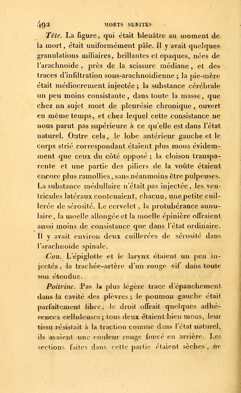 Tête. La figure, qui était bleuâtre au uioment de la mort, était uniformément pâle. Il y avait quelque* granulations miliaires, brillantes et opaques, nées de l'arachnoïde, près de la scissure médiane, et des traces d'infiltration sous-arachnoidienne ; la pie-mère était médiocrement injectée > la substance cérébrale un peu moins consistante, dans toute la masse, que chez un sujet mort de pleurésie chronique , ouvert en même temps, et chez lequel cette consistance ne nous parut pas supérieure à ce qu'elle est dans l'état naturel. Outre cela, le lobe antérieur gauche et le corps strié carrespondant étaient plus mous évidem- ment que ceux du côté opposé ; la cloison transpa- rente et une partie des piliers de la voûte étaient eœore plus ramollies, sans néanmoins être pulpeuses. La substance médullaire n'était pas injectée, les ven- tricules latéraux contenaient, chacun, une petite cuil- lerée de sérosité. Le cervelet, la protubérance annu- laire, la moelle allongée et la moelle épinière offraient aussi moins de consistance que dans l'état ordinaire. Il y avait environ deux cuillerées de sérosité dans l'arachnoïde spinale. Cou. L'épiglotfee et le larynx étaient un peu in- jectés , la trachée-aiière d'un rouge vif* dans toute son étendue. Poitrine. Pas la plus légère trace d'épancheraent dans la cavité des plèvres ; le poumon gauche était parfaitement libre, le droit offrait quelques adhé- rences cell^leuses ; tous deux étaient bien mous, leur tissu ii'ési«tait à la traction comme dans l'état ■natiM'el, ils avaient une couleur rouge foncé en arrière. Les sections fuites dans cette partie étaient sèches , ne