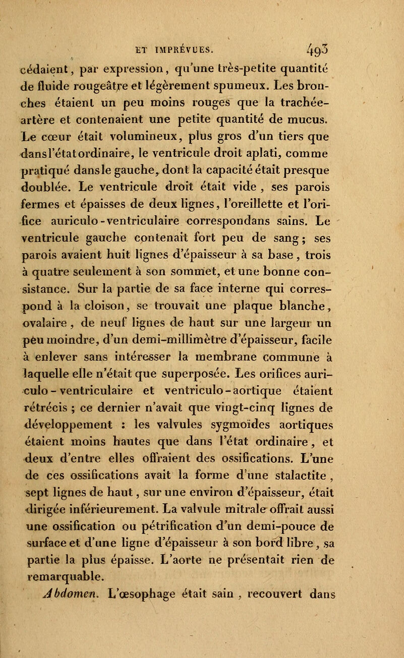 cédaient, par expression, qu'une très-petite quantité de fluide rougeâtre et légèrement spumeux. Les bron- ches étaient un peu moins rouges que la trachée- artère et contenaient une petite quantité de mucus. Le cœur était volumineux, plus gros d'un tiers que dans l'état ordinaire, le ventricule droit aplati, comme pratiqué dansle gauche, dont la capacité était presque doublée. Le ventricule droit était vide , ses parois fermes et épaisses de deux lignes, l'oreillette et l'ori- fice auriculo-ventriculaire correspondans sains. Le ventricule gauche contenait fort peu de sang ; ses parois avaient huit lignes d'épaisseur à sa base, trois à quatre seulement à son sommet, et une bonne con- sistance. Sur la partie de sa face interne qui corres- pond à la cloison, se trouvait une plaque blanche, ovalaire, de neuf lignes de haut sur une largeur un peu moindre, d'un demi-millimètre d'épaisseur, facile à enlever sans intéresser la membrane commune à laquelle elle n'était que superposée. Les orifices auri- culo-ventriculaire et ventricule-aortique étaient rétrécis ; ce dernier n'avait que vingt-cinq lignes de développement ; les valvules sygmoïdes aortiques étaient moins hautes que dans l'état ordinaire, et ■deux d'entre elles offraient des ossifications. L'une de ces ossifications avait la forme d'une stalactite , sept lignes de haut, sur une environ d'épaisseur, était <lirigée inférieurement. La valvule mitrale offrait aussi une ossification ou pétrification d'un demi-pouce de surface et d'une ligne d'épaisseur à son bord libre, sa partie la plus épaisse. L'aorte ne présentait rien de remarquable. Abdomen. L'œsophage était sain , recouvert dans