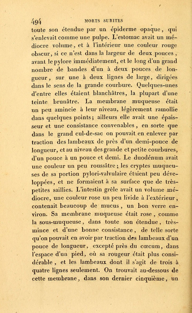 toute son étendue par un épiderme opaque, qui s'enlevait comme une pulpe. L'estomac avait un mé- diocre volume, et à l'intérieur une couleur rouge obscur, si ce n'est dans la largeur de deux pouces , avant le pylore immédiatement, et le long d'un grand nombre de bandes d'un à deux pouces de lon- gueur , sur une à deux lignes de large, dirigées dans le sens de la grande courbure. Quelques-unes d'entre elles étaient blanchâtres, la plupart d'une teinte brunâtre. La membrane muqueuse était un peu amincie à leur niveau, légèrement ramollie dans quelques points; ailleurs elle avait une épais- seur et une consistance convenables , en sorte que dans le grand cul-de-sac on pouvait en enlever par traction des lambeaux de près d'un demi-pouce de longueur, et au niveau des grande et petite courbures, d'un pouce à un pouce et demi. Le duodénum avait une couleur un peu roussâtre ; les cryptes muqueu- ses de sa portion pylori-valvulaire étaient peu déve- loppées, et ne formaient à sa surface que de très- petites saillies. L'intestin grêle avait un volume mé- diocre, une couleur rose un peu livide à l'extérieur , contenait beaucoup de mucus , un bon verre en- viron. Sa membrane muqueuse était rose , comme la sous-muqueuse, dans toute son étendue, très- mince et d'une bonne consistance , de telle sorte qu'on pouvait en avoir par traction des lambeaux d'un pouce de longueur, excepté près du cœcum, dans l'espace d'un pied, où sa rougeur était plus consi- dérable , et les lambeaux dont il s'agit de trois à quatre lignes seulement. On trouvait au-dessous de cette membrane, dans son dernier cinquième, un