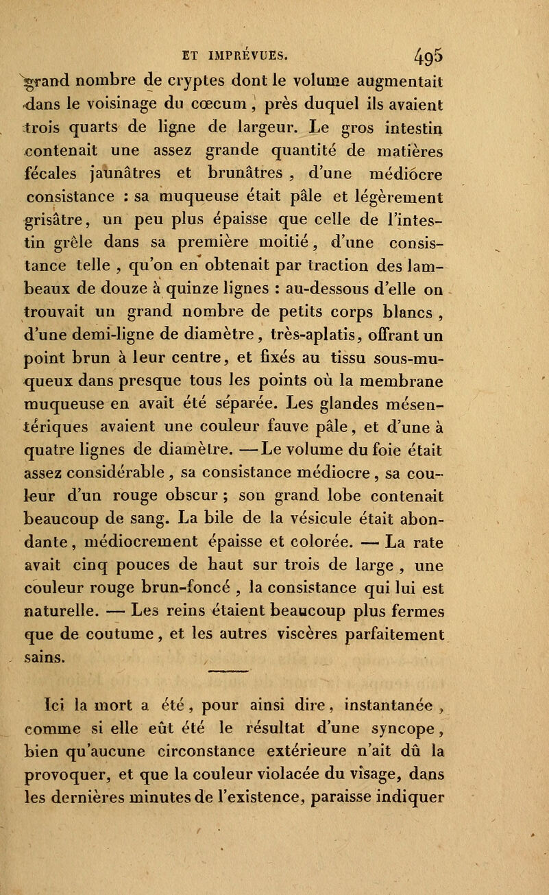 wrand nombre de cryptes dont le volume augmentait dans le voisinage du cœcum, près duquel ils avaient -trois quarts de ligne de largeur. Le gros intestin contenait une assez grande quantité de matières fécales Jaunâtres et brunâtres , d'une médiocre consistance : sa muqueuse était pâle et légèrement grisâtre, un peu plus épaisse que celle de l'intes- tin grêle dans sa première moitié, d'une consis- tance telle , qu'on en obtenait par traction des lam- beaux de douze à quinze lignes : au-dessous d'elle on trouvait un grand nombre de petits corps blancs , d'une demi-ligne de diamètre , très-aplatis, offrant un point brun à leur centre, et fixés au tissu sous-mu- queux dans presque tous les points où la membrane muqueuse en avait été séparée. Les glandes mésen- tériques avaient une couleur fauve pâle, et d'une à quatre lignes de diamètre. —Le volume du foie était assez considérable , sa consistance médiocre , sa cou- leur d'un rouge obscur ; son grand lobe contenait beaucoup de sang. La bile de la vésicule était abon- dante , médiocrement épaisse et colorée. — La rate avait cinq pouces de haut sur trois de large , une couleur rouge brun-foncé , la consistance qui lui est naturelle. — Les reins étaient beaucoup plus fermes que de coutume, et les autres viscères parfaitement sains. Ici la mort a été, pour ainsi dire, instantanée , comme si elle eût été le résultat d'une syncope, bien qu'aucune circonstance extérieure n'ait dû la provoquer, et que la couleur violacée du visage, dans les dernières minutes de l'existence, paraisse indiquer