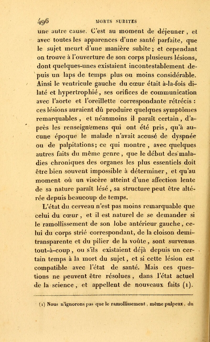 une autre cause. C'est au moment de déjeuner , et avec toutes les apparences d'une santé parfaite, que le sujet meurt d'une manière subite ; et cependant on trouve à l'ouverture de son corps plusieurs lésions, dont quelques-unes existaient incontestablement de- puis un laps de temps plus ou moins considérable. Ainsi le ventricule gauche du cœur était à-la-fois di- laté et hypertrophié, ses orifices de communication avec l'aorte et l'oreillette correspondante rétrécis : ces lésions auraient dû produire quelques symptômes remarquables , et néanmoins il paraît certain, d'a- près les renseign'emens qui ont été pris, qu'à au- cune époque le malade n'avait accusé de dyspnée ou de palpitations; ce qui montre , avec quelques autres faits du même genre , que le début des mala- dies chroniques des organes les plus essentiels doit être bien souvent impossible à déterminer, et qu'au moment où un viscère atteint d'une affection lente de sa nature paraît lésé , sa structure peut être alté- rée depuis beaucoup de temps. L'état du cerveau n'est pas moins remarquable que celui du cœur, et il est naturel de se demander si le ramollissement de son lobe antérieur gauche, ce- lui du corps strié correspondant, de la cloison demi- transparente et du pilier de la voûte, sont survenus tout-à-coup, ou s'ils existaient déjà depuis un cer- tain temps à la mort du sujet, et si cette lésion est compatible avec l'état de santé. Mais ces ques- tions ne peuvent être résolues , dans l'état actuel de la science, et appellent de nouveaux faits (i). (i) Nous n'ignorons pas que le ramollissement. même pulpeux, du