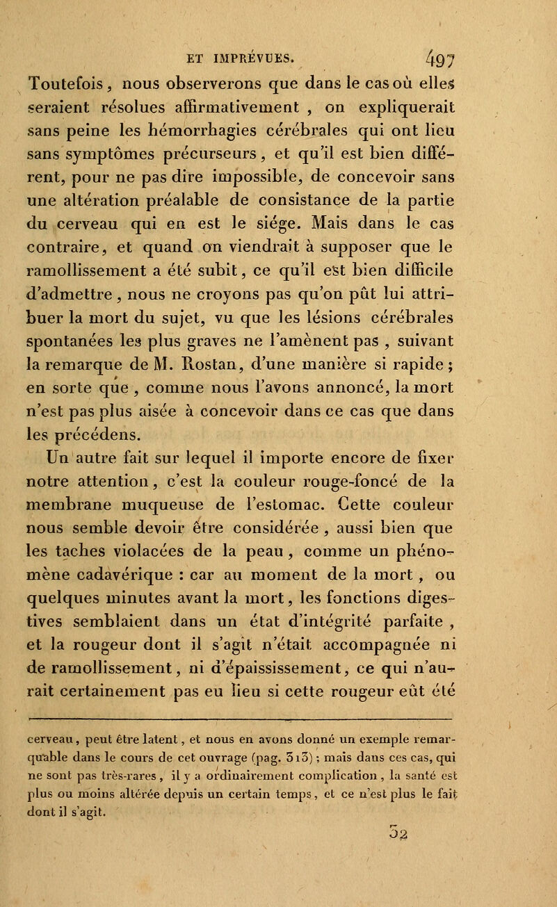 Toutefois, nous observerons que dans le cas où elles seraient résolues affirmativement , on expliquerait sans peine les hémorrhagies cérébrales qui ont lieu sans symptômes précurseurs, et qu'il est bien diffé- rent, pour ne pas dire impossible, de concevoir sans une altération préalable de consistance de la partie du cerveau qui en est le siège. Mais dans le cas contraire, et quand on viendrait à supposer que le ramollissement a été subit, ce qu'il est bien difficile d'admettre, nous ne croyons pas qu'on pût lui attri- buer la mort du sujet, vu que les lésions cérébrales spontanées les plus graves ne l'amènent pas , suivant la remarque de M. Rostan, d'une manière si rapide; en sorte que , comme nous l'avons annoncé, la mort n'est pas plus aisée à concevoir dans ce cas que dans les précédens. Un autre fait sur lequel il importe encore de fixer notre attention, c'est la couleur rouge-foncé de la membrane muqueuse de l'estomac. Cette couleur nous semble devoir être considérée , aussi bien que les taches violacées de la peau , comme un phéno- mène cadavérique : car au moment de la mort, ou quelques minutes avant la mort, les fonctions diges- tives semblaient dans un état d'intégrité parfaite , et la rougeur dont il s'agit n'était accompagnée ni de ramollissement, ni d'épaississement, ce qui n'au-r rait certainement pas eu lieu si cette rougeur eût été cerveau, peut être latent, et nous en avons donné un exemple remar- quable dans le cours de cet ouvrage (pag. 5i3) ; mais dans ces cas, qui ne sont pas tiès-rares , il j^ a ordinairement complication , la santé est plus ou moins altérée depuis un certain temps, et ce n'est plus le faif; dont il s'agit. 52