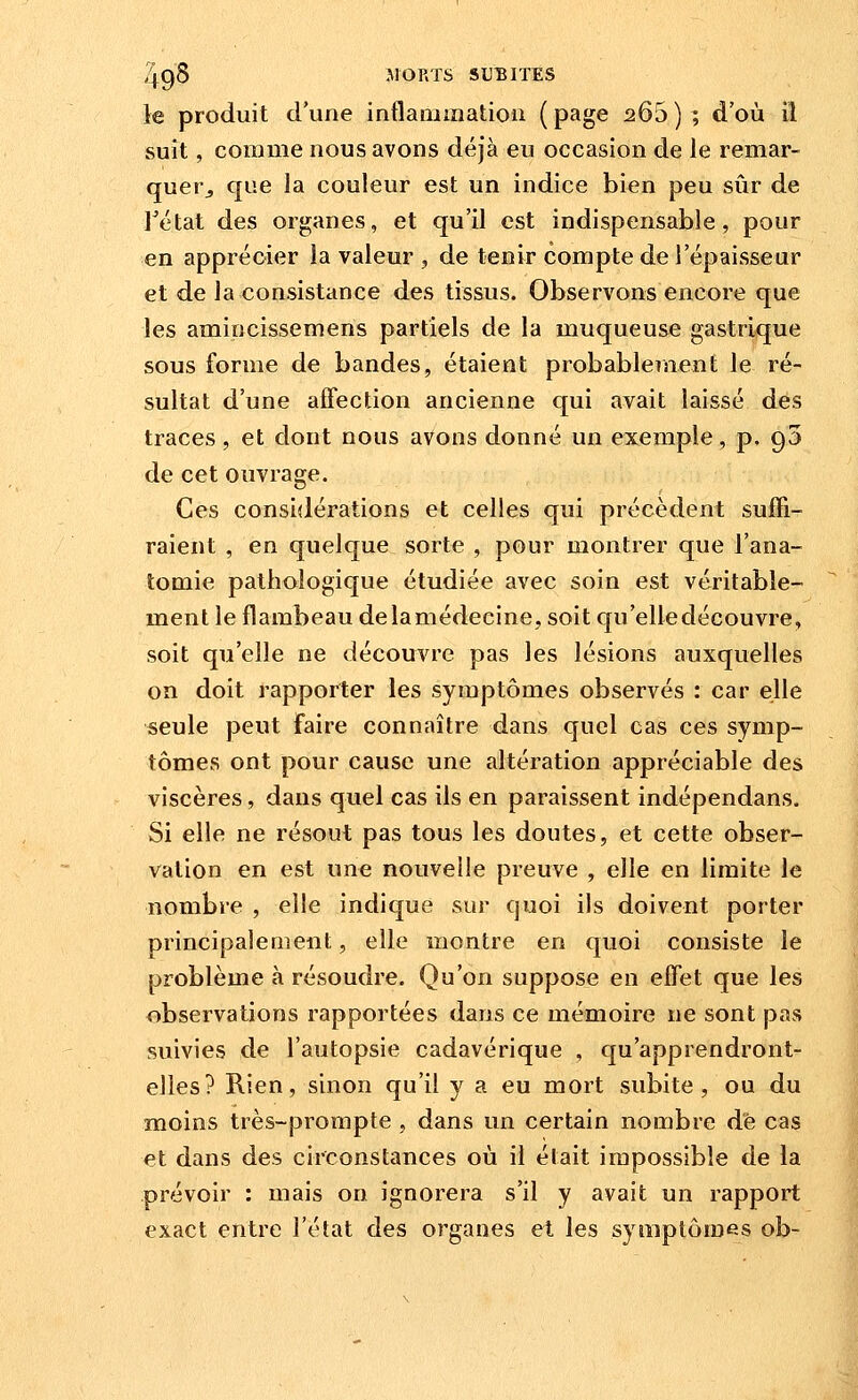 le produit d'une inflauiination ( page 266 ) ; d'où il suît, comme nous avons déjà eu occasion de le remar- quer^ que la couleur est un indice bien peu sûr de rétat des organes, et qu'il est indispensable, pour en apprécier la valeur , de tenir compte de l'épaisseur et de la consistance des tissus. Observons encore que les amincissemens partiels de la muqueuse gastrique sous forme de bandes, étaient probablement le ré- sultat d'une affection ancienne qui avait laissé des traces, et dont nous avons donné un exemple, p. gS de cet ouvrage. Ces considérations et celles qui précèdent suffi- raient , en quelque sorte , pour montrer que l'ana- tomie pathologique étudiée avec soin est véritable- ment le flambeau delamédecine, soit qu'elledécouvre, soit qu'elle ne découvre pas les lésions auxquelles on doit rapporter les symptômes observés : car elle seule peut faire connaître dans quel cas ces symp- tômes ont pour cause une altération appréciable des viscères, dans quel cas ils en paraissent indépendans. Si elle ne résout pas tous les doutes, et cette obser- vation en est une nouvelle preuve , elle en limite le nombre , elle indique sur quoi ils doivent porter principalement, elle montre en quoi consiste le problème à résoudre. Qu'on suppose en effet que les observations rapportées dans ce mémoire ne sont pas suivies de l'autopsie cadavérique , qu'apprendront- elles? Rien, sinon qu'il y a eu mort subite, ou du moins très-prompte , dans un certain nombre dé cas et dans des circonstances où il était impossible de la prévoir : mais on ignorei^a s'il y avait un rapport exact entre l'état des organes et les symptômes ob-