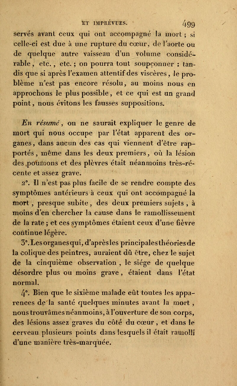 serves avant ceux qui ont accompagné la mort ; si celle-ci est due à une rupture du cœur, de l'aorte ou de quelque autre vaisseau d'un volume considé- rable, etc., etc. ; on pourra tout soupçonner : tan- dis que si après l'examen attentif des viscères, le pro- blème n'est pas encore résolu, au moins nous en approchons le plus possible, et ce qui est un grand point, nous évitons les fausses suppositions. En résumé, on ne saurait expliquer le genre de mort qui nous occupe par l'état apparent des or- ganes, dans aucun des cas qui viennent d'être rap- portés , même dans les deux premiers, oii la lésion des,polluions et des plèvres était néanmoins très-ré- cente et assez grave. 2°. Il n'est pas plus facile de se rendre compte des symptômes antérieurs à ceux qui ont accompagné la mort, presque subite, des deux premiers sujets , à moins d'en chercher la cause dans le ramollissement de la rate ; et ces symptômes étaient ceux d'une fièvre continue légère. 3°. Les organes qui, d'après les principalesthéoriesde la colique des peintres, auraient dû être, chez le sujet de la cinquième observation , le siège de quelque désordre plus ou moins grave, étaient dans l'état normal. 4°. Bien que le sixième malade eût toutes les appa- rences de la santé quelques minutes avant la mort , nous trouvâmes néanmoins, à l'ouverture de son corps, des lésions assez graves du côté du cœur, et dans le cerveau plusieurs points dans lesquels il était ramolli d'une manière très-marquée.