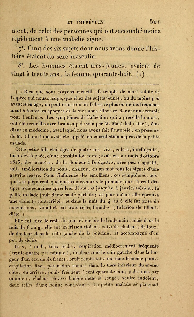 ment, de celui des personnes qui ont succombé moins, rapidement à une maladie aiguë. 7*. Cinq des six sujets dont nous avons donné l'his- toire étaient du sexe masculin. S. Les hommes étaient très-jeunes, avaient de vingt à trente ans , la femme quarante-huit, (i) (i) Bien que nous n'ayons recueilli d'exemple de mort subite de l'espèce qui nous.occupe, que chez des sujets jeunes, ou du moins peu avancés en âge , on peut croire qu'on l'observe plus ou moins fréquem- ment à toutes les époques de la vie ; nous allons en donner un exemple pour Tenfance. Les symptômes de l'affection qui a précédé la mort, ont été recueillis avec beaucoup de soin par M. Maréchal (aîné), étu- diant en médecine , avec lequel nous avons fait l'autopsie , en présence de M. Chomel qui avait été appelé en consultation auprès de la petite malade. Cette petite fiUe était âgée de quatre ans, vive , colère , intelligente , bien développée, d'une constitution forte ; avait eu, au mois d'octobre 1825, des nausées, de la douleur à l'épi gastre, avec peu d'appétit, soif j amélioration du pouls , chaleur , eu un mot tous les signes d'une gastrite légère. Sous l'influence des émoUiens, ces symptômes, aux- quels se joignirent quelques vomissemens le premier jour , furent dis- sipés trois semaines après leur début, et jusqu'au 4 janvier suivant, là' petite malade jouit d'une santé parfaite ; ce jour même elle éprouva une violente contrariété, et dans la nuit du 4 au 5 elle fut prise de convulsions, vomit et eut trois selles liquides. ( Infusion de tilleul, diète. ) Elle fut bien le reste du jour et encore le lendeinain ; mais daas la nuit du 8 au 9 , elle eut un frisson violent, suivi de chaleur, de toux , tle douleur dans le côté gauche de la poitrine , et accompagné d'un peu de délire. Le 7, à midi, toux sèche, respiration médiocrement fréquente ( trente-quatre par minute ) , douleur sous le sein gauche dans la lar- geur d'un écu de .six francs , bruit respiratoire nul dans le même point, crépitation fine, percussion sonore dans le tiers inférieur du même côté , en arrière ; pouls' fréquent ( cent quarante-cinq pulsations par minute ) , chaleur élevée -, langue nette et rouge, ventre indolent, deux selles d'une bonne consistance, La petite malade se plaignais