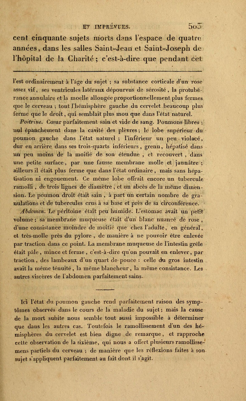 cent craquante sujets niorts dans l'espace de quatre; années, dans les salles Saint-Jean et Saint-Joseph de l'hôpital de la Charité; c'est-à-dire que pendant cet l'est ordiuairemeut à l'âge du sujet ; sa substance corticale d'un rose assez vif, ses ventricules latéraux dépourvus de sérosité , la protubé- rance annulaire et la moelle allongée proportionnellement plus fermes que le cerveau ; tout l'hémisphère gauche du cervelet beaucoup plus ferme que le droit, qui semblait plus mou que dans l'état naturel. Poitrine. Cœur parfaitement sain et vide de sang. Poumons libres ; nul épancliement dans la cavité des plèvres; le lobe supérieur du poumon gauche dans l'état naturel; l'inférieur un peu violacé, dur en ariière dans ses trois-quarts inférieurs, grenu, hépatisé dans un peu moins de la moitié de son étendue , et recouvert , dans une petite surface, par une fausse membrane molle et jaunâtre ; ailleurs il était plus ferme que dans l'état ordinaire , mais sans hépa- tisation ni engouement. Ce même lobe offrait encore un tubercule ramolli , dt; trois lignes de diamètre , et un abcès de la même dimen- sion. Le poumon droit était sain , à part un certain nombre de gra- nulations et de tubercules crus à sa base et près de sa circonférence. Abdomen. Le péritoine était peu humide. L'estomac avait un petit volunie ; sa naembraiie muqueuse était d'un blanc nuancé de rose, d'une consistance moindre de moitié que chez l'adulte, en général, et très-molle près du pylore , de manière à ne pouvoir être enlevée par traction dans ce point. La membrane muqueuse de l'intestin grêle était pâle , mince et ferme , c'est-à-dire qu'on pouvait en enlever, par traction, des lambeaux d'un quart de- pouce : celle du gros intestin avait la même ténuité , la même blancheur, la même consistance. Les autres viscères de l'abdomen parfaitement sains. Ici l'état du poumon gauche rend parfaitement raison des symp- tômes observés dans le cours de la maladie du sujet; mais la cause de la mort subite nous semble tout aussi impossible à déterminer que dans les autres cas. Toutefois le ramollissement d'un des hé- misphères du cervelet est bien digne de remarque, et rapproche celte observation de la sixième, qui nous a offert plusieurs ramollisse- mens partiels du cerveau ; de manière que les réflexions faites à son sujet s'appliquent parfaitement au fait dont il s'agit.