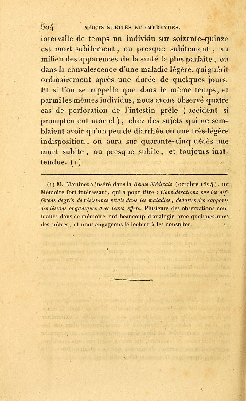 5oi4 MORTS iSUBlTES ET IMPRÉVUES. intervalle de temps un individu sur soixante-quinze est mort subitement, ou presque subitement , au milieu des apparences de la santé la plus parfaite, ou dans la convalescence d'une maladie légère, qui guérit ordinairement après une durée de quelques jours. Et si l'on se rappelle que dans le même temps, et parmi les mêmes individus, nous avons observé quatre cas de perforation de l'intestin grêle ( accident si promptement mortel ), chez des sujets qui ne sem- blaient avoir qu'un peu de diarrhée ou une très-légère indisposition, on aura sur quarante-cinq décès une mort subite , ou presque subite, et toujours inat- tendue, (i) (i) M. Martinet a inséré dans la Revue Médicale (octobre 1824), un Mémoire fort intéressant, qui a pour titre : Considérations sur les dif- férens degrés de résistance vitale dans les maladies , déduites des rapports des lésions organiques avec leurs effets. Plusieurs des observations con- tenues dans ce mémoire ont beaucoup d'analogie avec quelques-unes des nôtres, et nous engageons le lecteur à les consulter. '