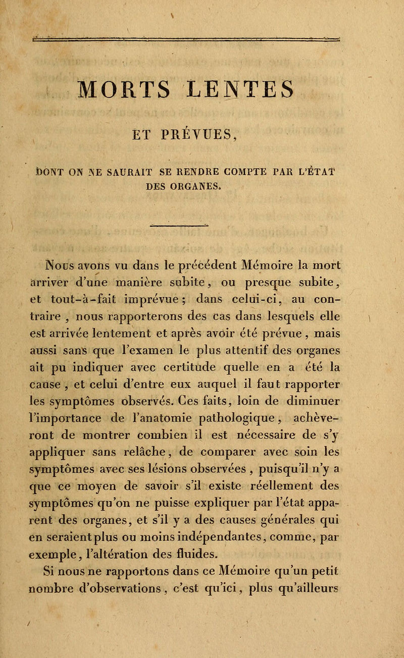MORTS LENTES ET PRÉVUES, bONT ON ISE SAURAIT SE RENDRE COMPTE PAR L'ÉTAT DES ORGANES. Nous avons vu dans le précédent Mémoire la mort arriver d'une manière subite, ou presque subite, et tout-à-fait imprévue; dans celui-ci, au con- traire , nous rapporterons des cas dans lesquels elle est arrivée lentement et après avoir été prévue , mais aussi sans que l'examen le plus attentif des organes ait pu indiquer avec certitude quelle en a été la cause , et celui d'entre eux auquel il faut rapporter les symptômes observés. Ces faits, loin de diminuer l'importance de l'anatomie pathologique, achève- ront de montrer combien il est nécessaire de s'y appliquer sans relâche, de comparer avec soin les symptômes avec ses lésions observées , puisqu'il n'y a que ce moyen de savoir s'il existe réellement des symptômes qu'on ne puisse expliquer par l'état appa- rent des organes, et s'il y a des causes générales qui en seraient plus ou moins indépendantes, comme, par exemple, l'altération des fluides. Si nous ne rapportons dans ce Mémoire qu'un petit nombre d'observations, c'est qu'ici, plus qu'ailleurs