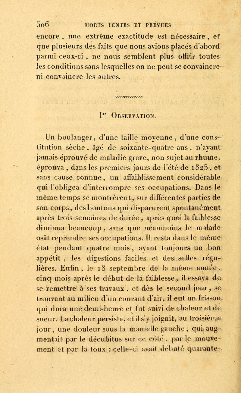 encore , une extrême exactitude est nécessaire , ef que plusieurs des faits que nous avions placés d'abord parmi ceux-ci , ne nous semblent plus offrir toutes les conditions sans lesquelles on ne peut se convaincre- ni convaincre les autres. tfcVW Wt V\A tVW 1 Observa.tion. Un boulanger, d'une taille moyenne, d'une cons- titution sèche, âgé de soixante-quatre ans , n'ayant jamais éprouvé de maladie grave, non sujet au rhume, éprouva , dans les premiers jours de l'été de i825 , et sans cause connue, un affaiblissement considérable qui l'obligea d'interrompre ses occupations. Dans le même temps se montrèrent, sur différentes parties de son corps, des boutons qui disparurent spontanément après trois semaines de durée , après quoi la faiblesse diminua beaucoup, sans que néanmoins le malade osât reprendre ses occupations. 11 resta dans le même état pendant quatre mois, ayant toujours un bon appétit , les digestions faciles et des selles régu- lières. Enfin, le 18 septembre de la même année, cinq mois après le début de la faiblesse, il essaya de se remettre à ses travaux , et dès le second jour, se trouvant au milieu d'un courant d'air, il eut un frisson qui dura une demi-heure et fut suivi de chaleur et de sueur. La chaleur persista, et il s'y joignit, au troisième jour, une douleur sous la mamelle gauche, qui, aug- mentait par le décubitus sur ce côté , par le mouve- ment et par la toux ; celle-ci avait débuté quarante-