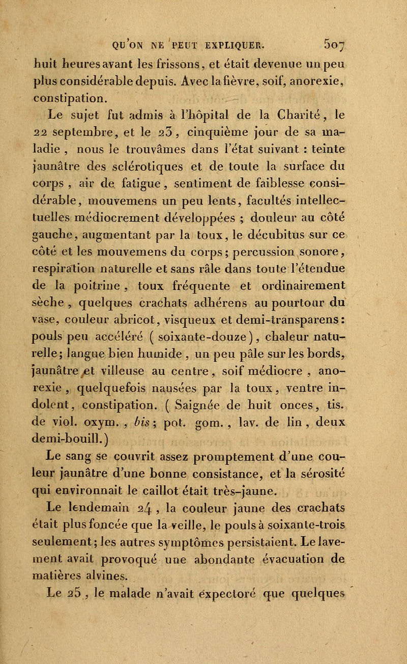 huit heures avant les frissons, et était devenue un peu pkis considérable depuis. Avec la fièvre, soif, anorexie, constipation. Le sujet fut admis à l'hôpital de la Charité, le 22 septembre, et le 23, cinquième jour de sa ma- ladie , nous le trouvâmes dans l'état suivant : teinte jaunâtre des sclérotiques et de toute la surface du corps , air €Îe fatigue, sentiment de faiblesse consi- dérable, mouvemens un peu lents, facultés intellec- tuelles médiocrement développées ; douleur au côté gauche, augmentant par la toux, le décubitus sur ce côté et les mouvemens du corps; percussion sonore, respiration naturelle et sans râle dans toute l'étendue de la poitrine , toux fréquente et ordinairement sèche, quelques crachats adhérens au pourtour du vase, couleur abricot, visqueux et demi-transparens: pouls peu accéléré ( soixante-douze ), chaleur natu- relle; langue bien humide , un peu pâle sur les bords, jaunâtre ^et villeuse au centre, soif médiocre , ano- rexie, quelquefois nausées par la toux, ventre in- dolent, constipation. ( Saignée de huit onces, tis. de viol. oxym. , bis ; pot. gom. , lav. de lin , deux demi-bouill.) Le sang se couvrit assez promptement d'une cou- leur jaunâtre d'une bonne consistance, et la sérosité qui environnait le caillot était très-jaune. Le lendemain 24 , la couleur jaune des crachats était plus foncée que la veille, le pouls à soixante-trois seulement ; les autres symptômes persistaient. Le lave- ment avait provoqué une abondante évacuation de matières alvines. Le 25 , le malade n'avait expectoré que quelques