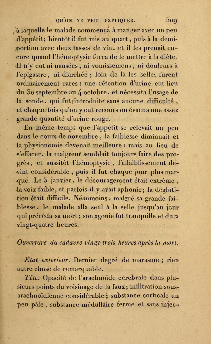 à laquelle le malade commença à manger avec un peu d'appétit; bientôt il fut mis au quart, puis à la demi- portion avec deux tasses de vin, et il les prenait en- core quand l'hémoptysie força de le mettre à la diète. Il fa'y eut ni nausées , ni vomissemens , ni douleurs à l'épigastre, ni diarrhée ; loin de-là les selles furent ordinairement rares : une rétention d'urine eut lieu du 3o septembre au 4 octobre, et nécessita l'usage de la sonde , qui fut ^introduite sans aucune difficulté , et chaque fois qu'on y eut recours on évacua une assez grande quantité d'urine rouge. En même temps que l'appétit se relevait un peu dans le cours de novembre , la faiblesse diminuait et la physionomie devenait meilleure ; mais au lieu de s'efl^cer, la maigreur semblait toujours faire des pro- grès , et aussitôt l'hémoptysie , l'affaiblissement de- vint considérable , puis il fut chaque jour plus mar- qué. Le 5 janvier, le découragement était extrême , la voix faible, et parfois il y avait aphonie ; la dégluti- tion était difficile. Néanmoins, malgré sa grande fai- blesse , le malade alla seul à la selle jusqu'au jour qui précéda sa mort ; son agonie fut tranquille et dura vingt-quatre heures. Ouverture du cadavre vingt-trois heures après la mort. Etat extérieur. Dernier degré de marasme ; rien autre chose de remarquable. Tête. Opacité de l'arachnoïde cérébrale dans plu- sieurs points du voisinage de la faux; infiltration sous- arachnoidienne considérable ; substance corticale un peu pâle, substance médullaire ferme et sans injeç-
