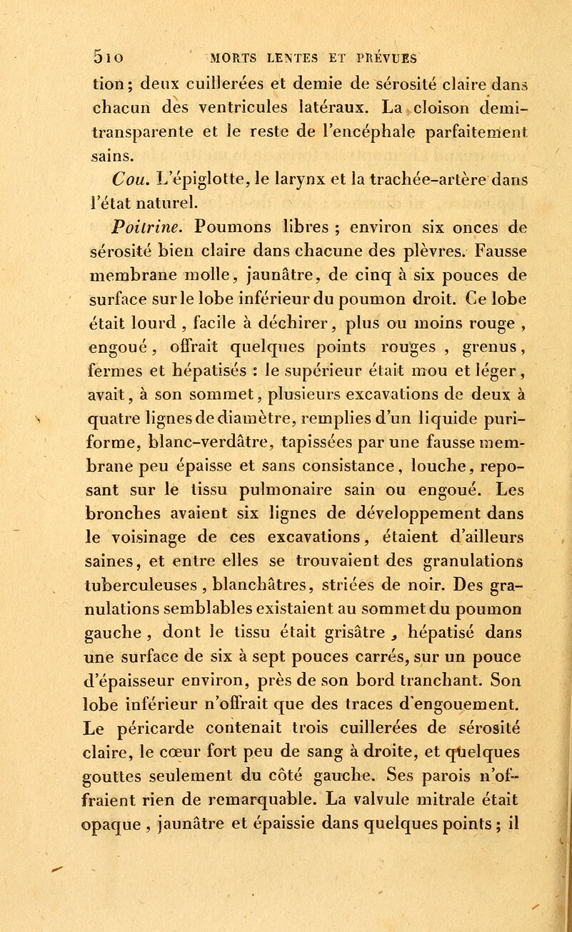 tion ; deux cuillerées et demie de sérosité claire dan» chacun des ventricules latéraux. La cloison demi- transparente et le reste de l'encéphale parfaitement sains. Cou. L epiglotte, le larynx et la trachée-artère dans l'état naturel. Poitrine. Poumons libres ; environ six onces de sérosité bien claire dans chacune des plèvres. Fausse membrane molle, jaunâtre, de cinq à six pouces de surface sur le lobe inférieur du poumon droit. Ce lobe était lourd , facile à déchirer, plus ou moins rouge , engoué, offrait quelques points rouges , grenus, fermes et hépatisés : le supérieur était mou et léger, avait, à son sommet, plusieurs excavations de deux à quatre lignes de diamètre, remplies d'un liquide puri- forme, blanc-verdâtre, tapissées par une fausse mem- brane peu épaisse et sans consistance, louche, repo- sant sur le tissu pulmonaire sain ou engoué. Les bronches avaient six lignes de développement dans le voisinage de ces excavations, étaient d'ailleurs saines, et entre elles se trouvaient des granulations tuberculeuses , blanchâtres, striées de noir. Des gra- nulations semblables existaient au sommet du poumon gauche , dont le tissu était grisâtre j hépatisé dans une surface de six à sept pouces carrés, sur un pouce d'épaisseur environ, près de son bord tranchant. Son lobe inférieur n'offrait que des traces d'engouement. Le péricarde contenait trois cuillerées de sérosité claire, le cœur fort peu de sang à droite, et quelques gouttes seulement du côté gauche. Ses parois n'of- fraient rien de remarquable. La valvule mitrale était opaque , jaunâtre et épaissie dans quelques points ; il