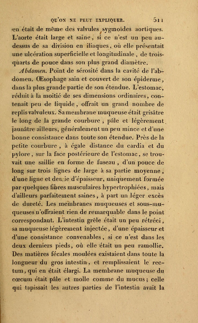 en était de même des valvules sygmoides aorliques. L'aorte était large et saine , si ce n'est un peu au- dessus de sa division en iliaques, où elle présentait une ulcération superficielle et longitudinale , de trois- quarts de pouce dans son plus grand diamètre. Abdomen. Point de sérosité dans la cavité de l'ab^ domen. Œsophage sain et couvert de son épiderme, dans la plus grande partie de son étendue. L'estomac, réduit à la moitié de ses dimensions ordinaires, con- tenait peu de liquide , offrait un grand nombre de replis valvuleux. Sa membrane muqueuse était grisâtre le long de la grande courbure , pâle et légèrement, jaunâtre ailleurs, généralement un peu mince et d'une bonne consistance dans toute son étendue. Près de la petite courbure , à égale distance du cardia et du pylore, sur la face postérieure de l'estomac, se trou- vait une saillie en forme de fuseau , d'un pouce de long sur trois lignes de large à sa partie moyenne, d'une ligne et den ie d'épaisseur, uniquement formée par quelques fibres musculaires hypertrophiées, mais d'ailleurs parfaitement saines, à part un léger excès de dureté. Les membranes muqueuses et sous-mu- queuses n'offraient rien de remarquable dans le point correspondant. L'intestin grêle était un peu rétréci, sa muqueuse légèrement injectée, d'une épaisseur et d'une consistance convenables, si ce n'est dans les deux derniers pieds, où elle était un peu ramollie. Des matières fécales moulées existaient dans toute la longueur du gros intestin, et remplissaient le rec- tum, qui en était élargi. La membrane muqueuse du cœcum était pâle et molle comme du mucus ; celle qui tapissait les autres parties de l'iMestin avait la