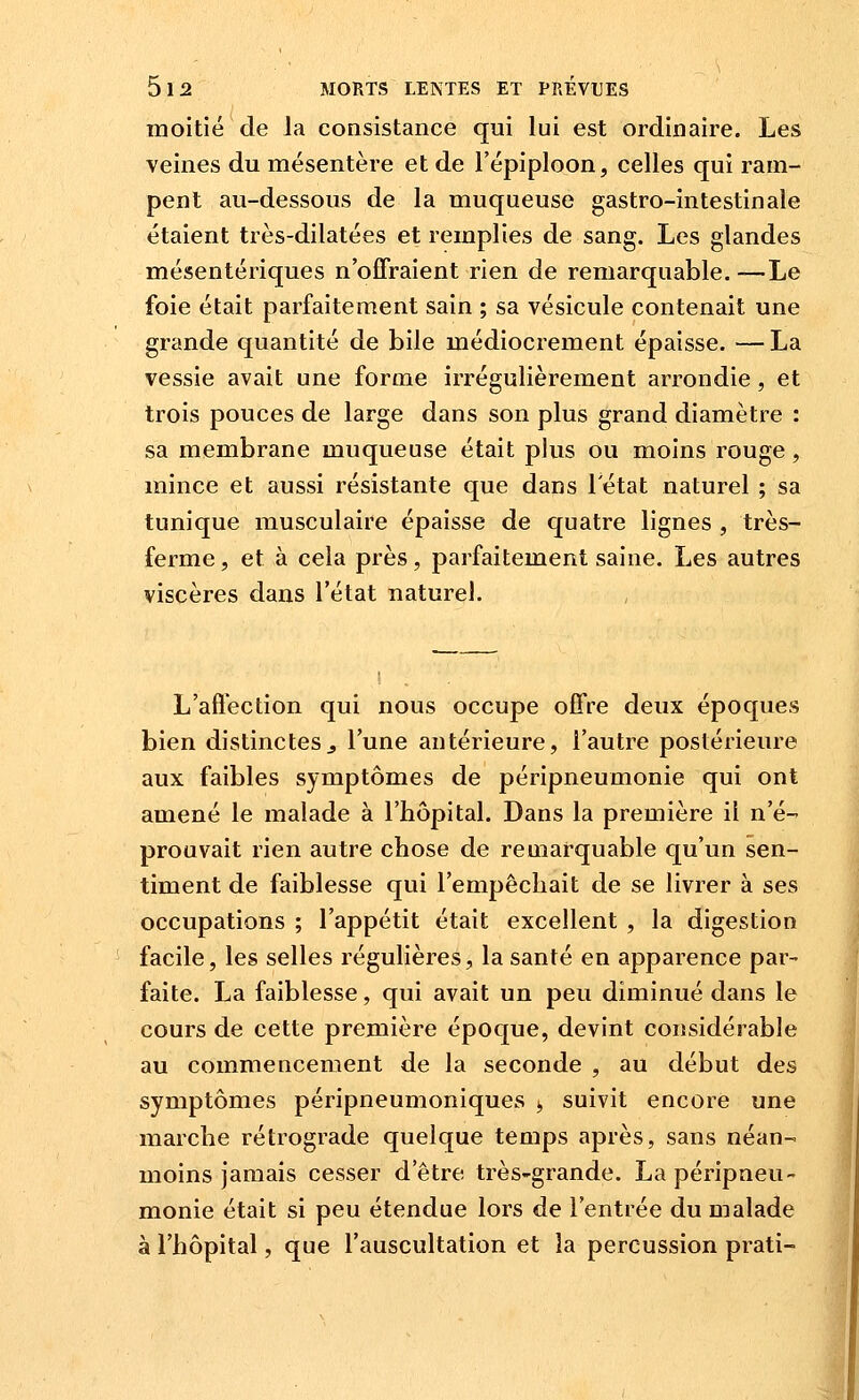 moitié de Ja consistance qui lui est ordinaire. Les veines du mésentère et de l'épiploon, celles qui ram- pent au-dessous de la muqueuse gastro-intestinale étaient très-dilatées et remplies de sang. Les glandes mésentériques n'offraient rien de remarquable.—Le foie était parfaitement sain ; sa vésicule contenait une grande quantité de bile médiocrement épaisse. — La vessie avait une forme irrégulièrement arrondie, et trois pouces de large dans son plus grand diamètre : sa membrane muqueuse était plus ou moins rouge, mince et aussi résistante que dans l'état naturel ; sa tunique musculaire épaisse de quatre lignes , très- ferme , et à cela près, parfaitement saine. Les autres viscères dans l'état naturel. L'affection qui nous occupe offre deux époques bien distinctes^ l'une antérieure, l'autre postérieure aux faibles symptômes de péripneumonie qui ont amené le malade à l'hôpital. Dans la première il n'é- prouvait rien autre chose de remarquable qu'un sen- timent de faiblesse qui l'empêchait de se livrer à ses occupations ; l'appétit était excellent , la digestion facile, les selles régulières, la santé en apparence par- faite. La faiblesse, qui avait un peu diminué dans le cours de cette première époque, devint considérable au commencement de la seconde , au début des symptômes péripneumoniques ^ suivit encore une marche rétrograde quelque temps après, sans néan- moins jamais cesser d'être très-grande. La péripneu- monie était si peu étendue lors de l'entrée du malade à l'hôpital, que l'auscultation et la percussion prati-