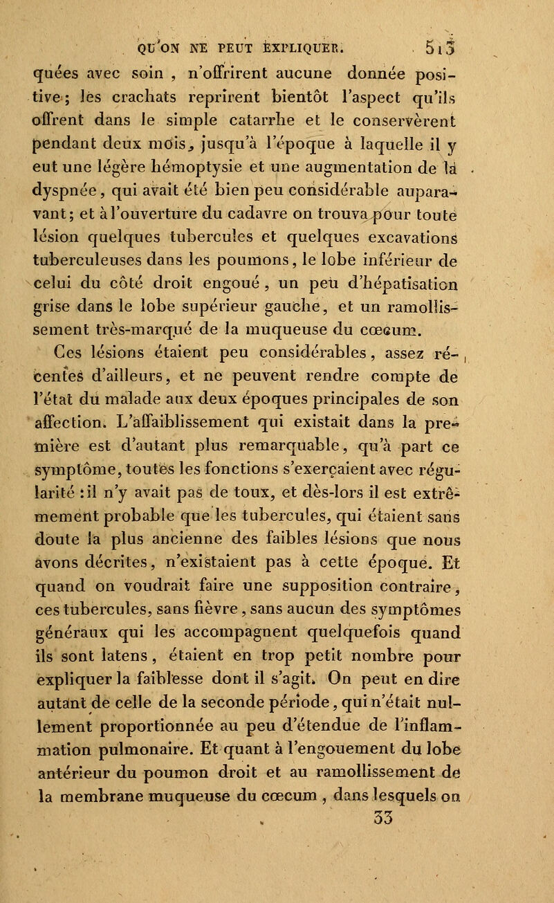 quées avec soin , n'offrirent aucune donnée posi- tive ; ]és crachats reprirent bientôt l'aspect qu'ils offrent dans le simple catarrhe et le conservèrent pendant deux mois^ jusqu'à l'époque à laquelle il y eut une légère hémoptysie et une augmentation de là dyspnée, qui avait été bien peu considérable aupara- vant; et à l'ouverture du cadavre on trouva pour toute lésion quelques tubercules et quelques excavations tuberculeuses dans les poumons, le lobe inférieur de celui du côté droit engoué , un peu d'hépatisation grise dans le lobe supérieur gauche, et un ramollis- sement très-marqué de la muqueuse du cœcum. Ces lésions étaient peu considérables, assez ré- , tentes d'ailleurs, et ne peuvent rendre compte de l'état du malade aux deux époques principales de son affection. L'affaiblissement qui existait dans la pre» înière est d'autant plus remarquable, qu'à part ce symptôme, toutes les fonctions s'exerçaient avec régu- larité :il n'y avait pas de toux, et dès-lors il est extrê^ memerlt probable que les tubercules, qui étaient sans doute la plus ancienne des faibles lésions que nous avons décrites, n'existaient pas à cette époque. Et quand on voudrait faire une supposition contraire, ces tubercules, sans fièvre, sans aucun des symptômes généraux qui les accompagnent quelquefois quand ils sont latens, étaient en trop petit nombre pour expliquer la faiblesse dont il s'agit» On peut en dire autant de celle de la seconde période, qui n'était nul- lement proportionnée au peu d'étendue de l'inflam- mation pulmonaire. Et quant à l'engouement du lobe antérieur du poumon droit et au ramollissement de la membrane muqueuse du cœcum , dans lesquels on 33