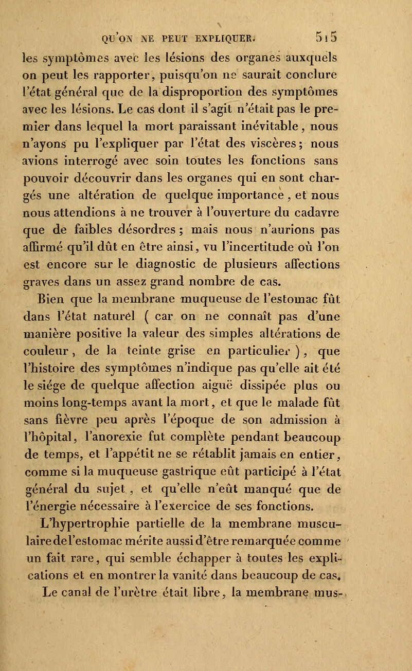 les symptômes avec les lésions des organes auxquels on peut les rapporter, puisqu'on ne saurait conclure l'état général que de la disproportion des symptômes avec les lésions. Le cas dont il s'agit n'était pas le pre- mier dans lequel la mort paraissant inévitable, nous n'ayons pu l'expliquer par l'état des viscères; nous avions interrogé avec soin toutes les fonctions sans pouvoir découvrir dans les organes qui en sont char- gés une altération de quelque importance , et nous nous attendions à ne trouver à l'ouverture du cadavre que de faibles désordres ; mais nous n'aurions pas affirmé qu'il dût en être ainsi, vu l'incertitude où l'on est encore sur le diagnostic de plusieurs aOections graves dans un assez grand nombre de cas. Bien que la membrane muqueuse de l'estomac fût dans l'état naturel ( car on ne connaît pas d'une manière positive la valeur des simples altérations de couleur, de la teinte grise en particulier ), que l'histoire des symptômes n'indique pas qu'elle ait été le siège de quelque affection aiguë dissipée plus ou moins long-temps avant la mort, et que le malade fût sans fièvre peu après l'époque de son admission à l'hôpital, l'anorexie fut complète pendant beaucoup de temps, et l'appétit ne se rétablit jamais en entier, comme si la muqueuse gastrique eût participé à l'état général du sujet , et qu'elle n'eût manqué que de l'énergie nécessaire à l'exercice de ses fonctions. L'hypertrophie partielle de la membrane muscu- laire del'eslomac mérite aussi d'être remarquée comme un fait rare, qui semble échapper à toutes les expli- cations et en montrer la vanité dans beaucoup de cas. Le canal de l'urètre était libre, la membrane mus-