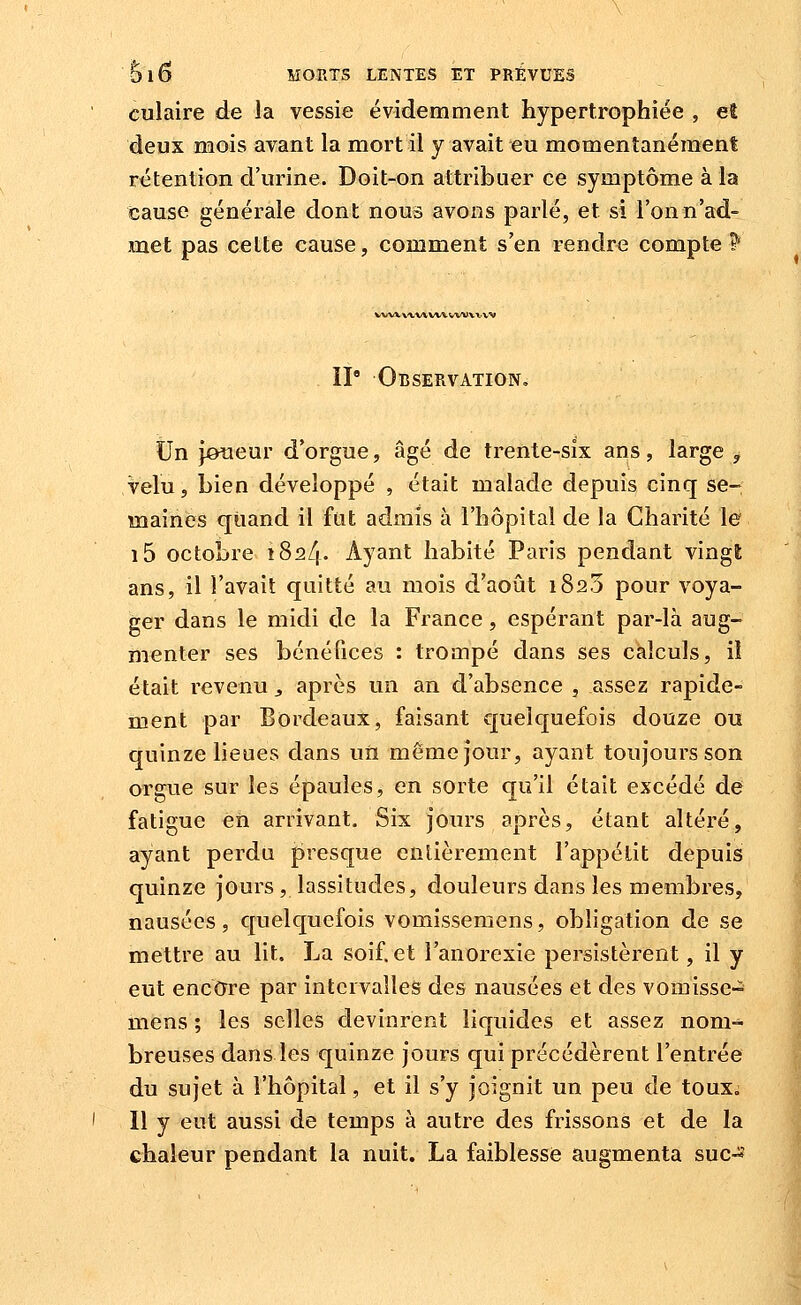 culaire de la vessie évidemment hypertrophiée , et deux mois avant la mort il y avait eu momentanément rétention d'urine. Doit-on attribuer ce symptôme à la cause générale dont nous avons parlé, et si l'on n'ad- met pas cette cause, comment s'en rendre compte P WW X'VW vw vwvx. w II Observation, tin joueur d'orgue, âgé de trente-six ans, large ^ velu, bien développé , était malade depuis cinq se-; maines qiiand il fut admis à l'hôpital de la Charité le i5 octobre iSa/i- Ayant habité Paris pendant vingt ans, il l'avait quitté au mois d'août 182.5 pour voya- ger dans le midi de la France , espérant par-là aug- menter ses bénéfices : trompé dans ses calculs, il était revenu j après un an d'absence , assez rapide- ment par Bordeaux, faisant quelquefois douze ou quinze lieues dans iiii même jour, ayant toujours son orgue sur les épaules, en sorte qu'il était excédé de fatigue en arrivant. Six jours après, étant altéré, ayant perdn presque enlièrement l'appétit depuis quinze jours , lassitudes, douleurs dans les membres, nausées, quelquefois vomissemens, obligation de se mettre au lit. La soif, et l'anorexie persistèrent, il y eut enccrre par intervalles des nausées et des vomisse- mens ; les selles devinrent liquides et assez nom- breuses dans les quinze jours qui précédèrent l'entrée du sujet à l'hôpital, et il s'y joignit un peu de touxi Il y eut aussi de temps à autre des frissons et de la chaleur pendant la nuit. La faiblesse augmenta suc-s