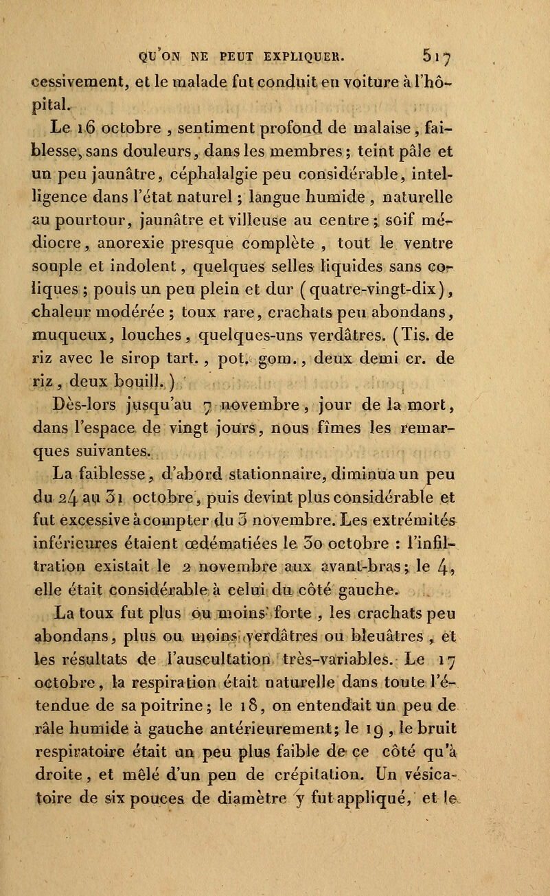 cessivement, et le malade fut conduit en voiture à l'hô- pital. Le l6 octobre , sentiment profond de malaise, fai- blesse, sans douleurs, dans les membres; teint pâle et un peu jaunâtre, céphalalgie peu considérable, intel- ligence dans l'état naturel ; langue humide , naturelle au pourtour, jaunâtre et villeuse au centre ; soif mé- diocre, anorexie presque complète , tout le ventre souple et indolent, quelques selles liquides sans cor iiques ; pouls un peu plein et dur ( quatre-vingt-dix), chaleur modérée ; toux rare, crachats peu abondans, muqueux, louches, quelques-uns verdâtres. (Tis. de riz avec le sirop tart., pot. gom., deux demi cr. de riz , deux bouill. ) Dès-lors jusqu'au n novembre, jour de la mort, dans l'espace de vingt jours, nous fîmes les remar- ques suivantes. La faiblesse, d'abord stationnaire, diminua un peu du 24 aiii 3i octobre, puis devint plus considérable et fut excessive à compter du 3 novembre. Les extrémités inférieures étaient œdématiées le 3o octobre : l'infil- tratian existait le 2 novembre aux avant-bras ; le 4? elle était considérable à celui; du côté gauche. La toux fut plus ou moins- forte , les crachats peu abondans, plus ou moins.(Verdâtrès ou bleuâtres , et les résultats de l'auscultation très-variables. Le 17 octobre, la respiration était naturelle dans toute l'é- tendue de sa poitrine; le 18, on entendait un peu de râle humide à gauche antérieurement; le 19 , le bruit respiratoire était un peu plus faible de ce côté qu'à droite, et mêlé d'un peu de crépitation. Un vésica- toire de &ix pouces ^e diamètre y fut appliqué, et le