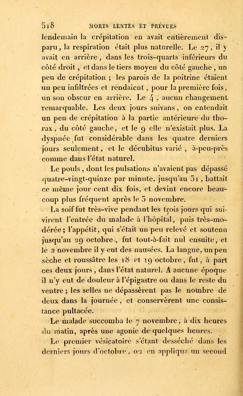 lendemain la crépitation en avait entièrement dis- paru^ la respiration était plus naturelle. Le 27, il y avait en arrière , dans les trois-quarts inférieurs du côté droit, et dans le tiers moyen du côté gauche , un peu de crépitation ; les parois de la poitrine étaient un peu infdtrées et rendaient, pour la première fois, un son obscur en arrière. Le 4 ? aucun changement remarquable. Les deux jours suivans, on entendait un peu de crépitation à la partie antérieure du tho- rax, du côté gauche, et le 9 elle n'existait plus. La dyspnée fut considérable dans les quatre derniers jours seulement, et le décubitus varié , à-peu-près comme dans l'état naturel. Le pouls , dont les pulsations n'avaient pas dépassé quatre-vingt-quinze par minute, jusqu'au 5i , battait ce même jour cent dix fois, et devint encore beau- coup plus fréquent après le 5 novembre. La soif fut très-vive pendant les t^ois jours qui sui- virent l'entrée du malade à l'hôpital, puis très-mo- dérée; l'appétit, qui s'était un peu relevé et soutenu jusqu'au 29 octobre , fut tout-à-fait nul ensuite, et le 2 novembre il y eut des nausées. La langue, un peu sèche et roussâtre les 18 et 19 octobre, fut, à part ces deux jours, dansr l'état naturel. A aucune époque il n'y eut de douleur à l'épigaslre ou dans le reste du ventre ; les selles ne dépassèrent pas le nombre de deux dans la journée, et conservèrent une consis- tance pultacée. Le malade succomba le 7 novembre, à dix heures du matin, après une agonie de quelques heures. Le premier vésicatoire s'étant desséché dans les derniers jours d'octobre , o:i en appliqua un second