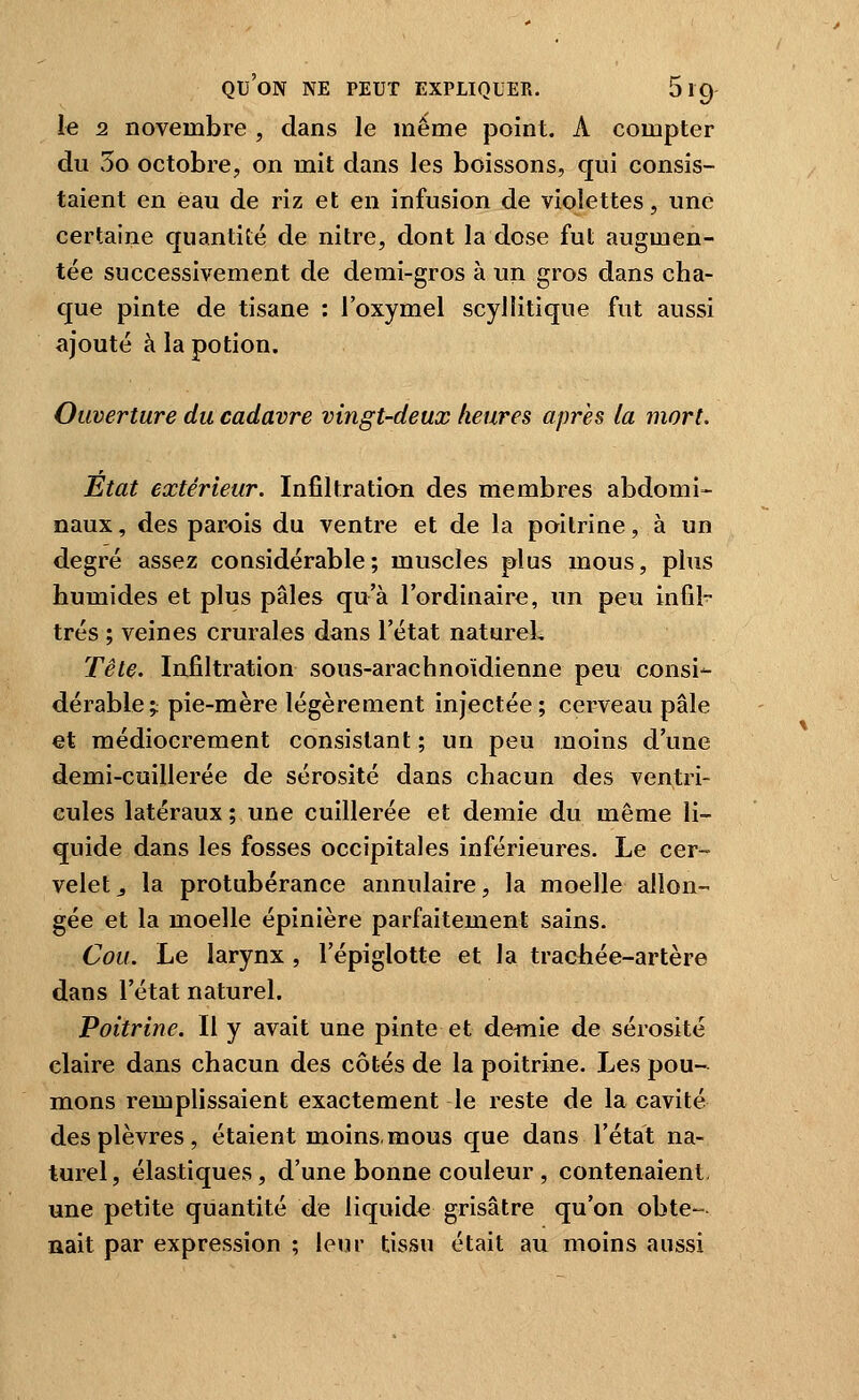 le 2 novembre , dans le même point. A compter du 5o octobre, on mit dans les boissons, qui consis- taient en eau de riz et en infusion de violettes, une certaine quantité de nitre, dont la dose fut augmen- tée successivement de demi-gros à un gros dans cha- que pinte de tisane : l'oxymel scyllitique fut aussi ajouté à la potion. Ouverture du cadavre vingt-deux heures après la mort. Etat extérieur. Infiltration des membres abdomi- naux, des parois du ventre et de la poitrine, à un degré assez considérable; muscles plus mous, plus humides et plus pâles qu'à l'ordinaire, un peu infil- trés ; veines crurales dans l'état natureL Tête. Infiltration sous-arachnoïdienne peu consi- dérable;; pie-mère légèrement injectée; cerveau pâle et médiocrement consistant ; un peu moins d'une demi-cuillerée de sérosité dans chacun des ventri- cules latéraux ; une cuillerée et demie du même li- quide dans les fosses occipitales inférieures. Le cer- velet ^ la protubérance annulaire, la moelle allon- gée et la moelle épinière parfaitement sains. Cou. Le larynx , l'épiglotte et la trachée-artère dans l'état naturel. Poitrine. Il y avait une pinte et demie de sérosité claire dans chacun des côtés de la poitrine. Les pou- mons remplissaient exactement le reste de la cavité des plèvres, étaient moins-mous que dans l'état na- turel, élastiques, d'une bonne couleur , contenaient une petite quantité de liquide grisâtre qu'on obte- nait par expression ; leur tissu était au moins aussi