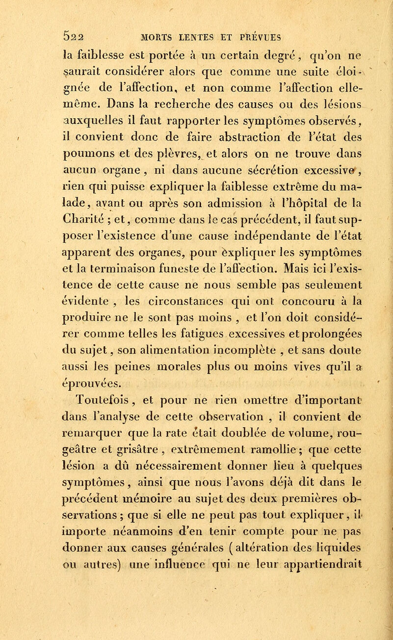 la faiblesse est portée à un certain degré, qu'on ne saurait considérer alors que comme une suite éloi- gnée de l'afFection, et non comme l'affection elle- même. Dans la recherche des causes ou des lésions auxquelles il faut rapporter les symptômes observés, il convient donc de faire abstraction de Fétat des poumons et des plèvres, et alors on ne trouve dans aucun organe, ni dans aucune sécrétion excessive, rien qui puisse expliquer la faiblesse extrême du ma- lade, avant ou après son admission à l'hôpital de la Charité ; et, comme dans le cas précédent, il faut sup- poser l'existence d'une cause indépendante de l'état apparent des organes, pour expliquer les symptômes et la terminaison funeste de l'affection. Mais ici l'exis- tence de cette cause ne nous semble pas seulement évidente , les circonstances qui ont concouru à la produire ne le sont pas moins , et l'on doit considé- rer comme telles les fatigues excessives et prolongées du sujet, son alimentation incomplète , et sans doute aussi les peines morales plus ou moins vives qu'il a éprouvées. Toutefois, et pour ne rien omettre d'important dans l'analyse de cette observation , il convient de remarquer que la rate était doublée de volume, rou- geâtre et grisâtre, extrêmement ramollie; que cette lésion a dû nécessairement donner lieu à quelques symptômes, ainsi que nous l'avons déjà dit dans le précédent mémoire au sujet des deux premières ob- servations ; que si elle ne peut pas tout expliquer, il» importe néanmoins d'en tenir compte pour ne pas donner aux causes générales ( altération des liquides ou autres) une influence qui ne leur appartiendrait