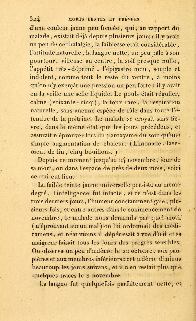 d'une eoiileur jaune peu foncée , qui, au rapport du malade, existait déjà depuis plusieurs jours; il y avait un peu de céphalalgie, la faiblesse était considérable, l'attitude naturelle, la langue nette, un peu pâle à son pourtour, villeuse au centre, la soif presque nulle, l'appétit très-déprimé , l'épigastre mou, souple et indolent, comme tout le reste du ventre, à moins qu'on n'y exerçât une pression un peu forte : il y avait eu la veille une selle liquide. Le pouls était régulier, calme (soixante-cinq), la toux rare, la respiration naturelle, sans aucune espèce de râle dans toute l'é- tendue de la poitrine. Le malade se croyait sans fiè- vre, dans le même état que les jours précédens, et assurait n'éprouver lors du paroxysme du soir qu'une simple augmentation de chaleur. (Limonade , lave-^ ment de lin, cinq bouillons. ) Depuis ce moment jusqu'au 24 novembre, jour de sa mort, ou dans l'espace de près de deux mois, voici ce qui eut lieu. La faible teinte jaune universelle persista au môme degré, l'intelligence fut intacte , si ce n'est dans les trois derniers jours, l'humeur constamment gaie ; plu- sieurs fois, et entre autres dans le commencement de novembre, le malade nous demanda par quel motif (n'éprouvant aucun mal) on lui ordotmait des médi- camens, et néanmoins il dépérissait à vue d'oeil et sa maigreur faisait tous les jours des progrès sensibles. On observa un peu d'œdème le 22 octobre, aux pau- pières et aux membres inférieurs : cet œdème diminua beaucoup les jours suivans, et i! n'en restait plus que quelques traces Je 2 novembre. L^ langue fut quelquefois parfaitement nette, et