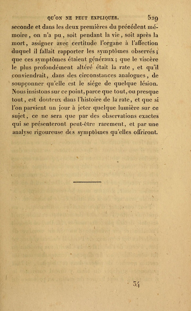 seconde et dans les deux premières du précédent mé- moire , on n'a pu, soit pendant la vie, soit après la mort, assigner avec certitude l'organe à l'affection duquel il fallait rapporter les symptômes observés; que ces symptômes étaient généraux ; que le viscère le plus profondément altéré était la rate , et qu'il conviendrait, dans des circonstances analogues, de soupçonner qu'elle est le siège de quelque lésion. INous insistons sur ce point, parce que tout, ou presque tout, est dooteux dans l'histoire de la rate, et que si l'on parvient un jour à jeter quelque lumière sur ce sujet, ce ne sera que par des observations exactes qui se présenteront peut-être rarement, et par une analyse rigoureuse des symptômes qu'elles offriront. • 54