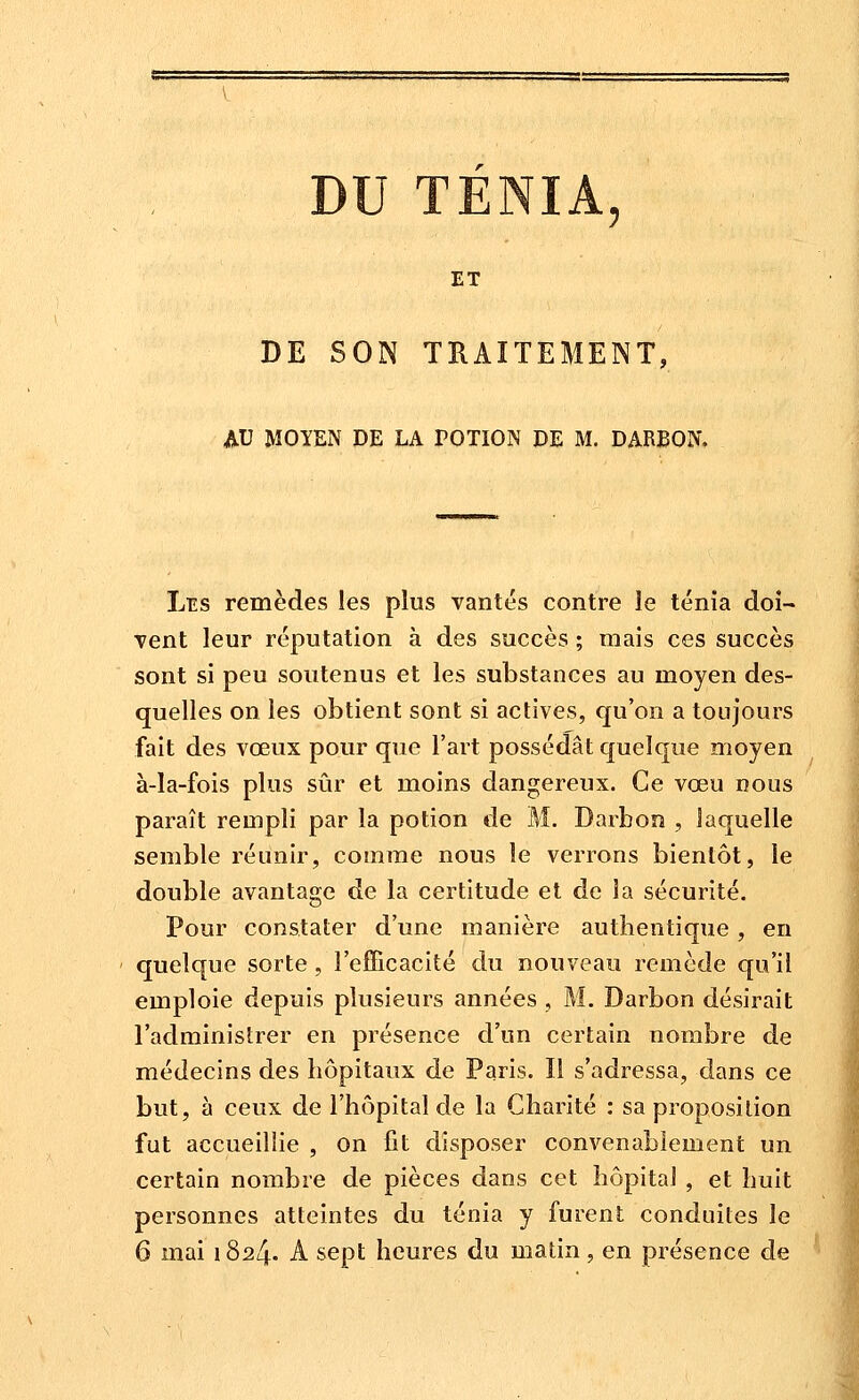 ET DE SON TRAITEMENT, AU MOYEN DE LA POTION DE M. DARBON. Les remèdes les plus vantés contre le ténia doi- vent leur réputation à des succès ; mais ces succès sont si peu soutenus et les substances au moyen des- quelles on les obtient sont si actives, qu'on a toujours fait des vœux pour que l'art possédât quelque moyen à-la-fois plus sûr et moins dangereux. Ce vœu nous paraît rempli par la potion de M, Darbon , laquelle semble réunir, comme nous le verrons bientôt, le double avantage de la certitude et de la sécurité. Pour constater d'une manière authentique, en quelque sorte, l'efficacité du nouveau remède qu'il emploie depuis plusieurs années , M. Darbon désirait l'adminisîrer en présence d'un certain nombre de médecins des hôpitaux de Paris. Il s'adressa, dans ce but, à ceux de l'hôpital de la Charité : sa proposition fut accueillie , on fit disposer convenablement un certain nombre de pièces dans cet hôpital , et huit personnes atteintes du ténia y furent conduites le 6 mai 1824. A sept heures du matin, en présence de
