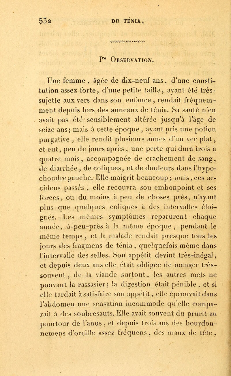 *lt\V\fV'V\'\V%> tw.vtv^ I Observation. Une femme , âgée de dix-neuf ans, d'une consti- tulion assez forte, d'une petite taille, ayant été très- sujette aux vers dans son enfance , rendait fréquem- ment depuis lors des anneaux de ténia. Sa santé n'en avait pas été sensiblement altérée jusqu'à l'âge de seize ans; mais à cette époque, ayant pris une potion purgative , elle rendit plusieurs aunes d'un ver plat, et eut, peu de jours après , une perte qui dura îrois à quatre mois, accompagnée de crachement de sang, de diarrhée , de coliques, et de douleurs dans l'hypo- chondregauche. Elle maigrit beaucoup; mais, ces ac- cidens passés , elle recouvra son embonpoint et ses forces, ou du moins à peu de choses près, n'ayint plus que quelques coliques à des intervalles éloi- gnés. Les mêmes symptômes reparurent chaque année, à-peu-près à la même époque, pendant le même temps , et la malade rendait presque tous les jours des fragmens de ténia, quelquefois même dans l'intervalle desselles. Son appétit devint très-inégal, et depuis deux ans elle était obligée de manger très- souvent, de la viande surtout, les autres mets ne pouvant la rassasier; la digestion était pénible, et si elle tardait à satisfaire son appétit, elle éprouvait dans l'abdomen une sensation incommode qu'elle compa- rait à des soubresauts. Elle avait souvent du prurit au pourtour de l'anus, et depuis trois ans des bourdon- nemens d'oreille assez fréquens, des maux de tête .