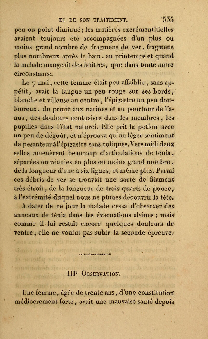 peu OU point diminué; les matières excrémentilielles avaient toujours été accompagnées d'un plus ou moins grand nombre de fragniens de ver, fragmens plus nombreux après le bain, au printemps et quand la malade mangeait des huîtres, que dans toute autre circonstance. Le 7 mai, cette femme était peu affaiblie , sans ap- pétit, avait la langue un peu rouge sur ses bords, blanche et villeuse au centre , l'épigastre un peu dou- loureux , du prurit aux narines et au pourtour de 1 a- nus, des douleurs contusives dans les membres, lès pupilles dans l'état naturel. Elle prit la potion avec un peu de dégoût, et n'éprouva qu'un léger sentiment de pesanteur àTépigastre sans coliques. Vers midi deux selles amenèrent beaucoup d'articulations de ténia, séparées ou réunies en plus ou moins grand nombre , de la longueur d'une à six lignes, et même plus. Parmi ces débris de ver se trouvait une sorte de filament très-étroit, de la longueur de trois quarts de pouce, à l'extrémité duquel nous ne pûmes découvrir la tête. A dater de ce jour la malade cessa d'observer des anneaux de ténia dans les évacuations alvines ; mais comme il lui restait encore quelques douleurs de ventre, elle ne voulut pas subir la seconde épreuve» VW «AAr VAAAIWW VWW IIP Observation. Une femme, âgée de trente ans, d'une constitution médiocrement forte, avait une mauvaise santé depuis