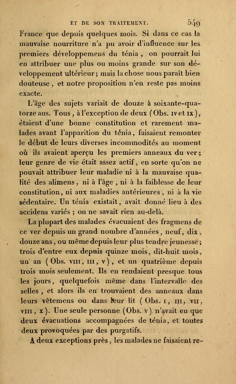 France que depuis quelques mois. Si dans ce cas la mauvaise nourriture n'a pu avoir d'influence sur les premiers développemens du ténia , on pourrait lui en attribuer une plus ou moins grande sur son dé- veloppement ultérieur; mais la chose nous paraît bien douteuse , et notre propositian n'en reste pas moins exacte. L'âge des sujets variait de douze à soixante-qua- torze ans. Tous , à l'exception de deux f Obs. ivet ix), étaient d'une bonne constitution et rarement ma- lades avant l'apparition du ténia, faisaient remonter le début de leurs diverses incommodités au moment où ils avaient aperçu les premiers anneaux du ver; leur genre de vie était assez actif, en sorte qu'on ne pouvait attribuer leur maladie ni à la mauvaise qua- lité des alimens, ni à l'âge , ni à la faiblesse de leur constitution, ni aux maladies antérieures , ni à la vie sédentaire. Un ténia existait, avait donné lieu à des accidens variés ; on ne savait rien au-delà. La plupart des malades évacuaient des fragmens de ce ver depuis un grand nombre d'années, neuf, dix, douze ans, ou même depuis leur plus tendrfe jeunesse ; trois d'entre eux depuis quinze mois, dit-huit mois, un an ( Obs. viii, m, v ) , et un quatrième depuis trois mois seulement. Ils en rendaient presque tous les jours, quelquefois même dans l'intervalle des selles, et alors ils en trouvaient des anneaux dans leurs vêtemens ou dans feur lit ( Obs.. i, m, vii, VIII, x). Une seule personne (Obs. v) n'avait eu que deux évacuations accompagnées de ténia, et toutes deux provoquées par des purgatifs. A deux exceptions près, les malades ne faisaient re-