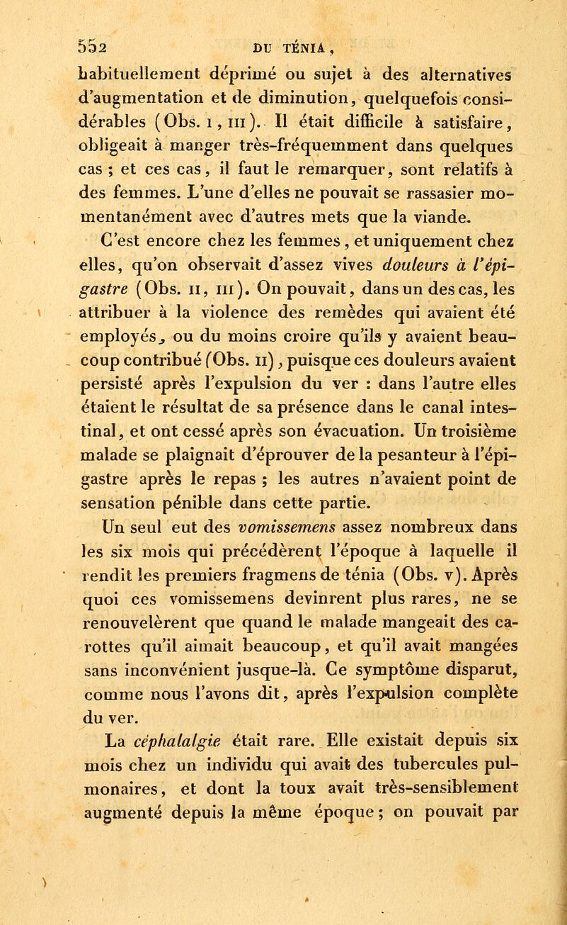 habituellement déprimé ou sujet à des alternatives d'augmentation et de diminution, quelquefois consi- dérables (Obs. 1,111 ). Il était difficile à satisfaire, obligeait à manger très-fréquemment dans quelques cas ; et ces cas, il faut le remarquer, sont relatifs à des femmes. L'une d'elles ne pouvait se rassasier mo- mentanément avec d'autres mets que la viande. C'est encore chez les femmes, et uniquement chez elles, qu'on observait d'assez vives douleurs à l'épi- gastre (Obs. ii, m). On pouvait, dans un des cas, les attribuer à la violence des remèdes qui avaient été employés j ou du moins croire qu'ils y avaient beau- coup contribué f Obs. ii), puisque ces douleurs avaient persisté après l'expulsion du ver : dans l'autre elles étaient le résultat de sa présence dans le canal intes- tinal, et ont cessé après son évacuation. Un troisième malade se plaignait d'éprouver de la pesanteur à l'épi- gastre après le repas ; les autres n'avaient point de sensation pénible dans cette partie. Un seul eut des vomissemens assez nombreux dans les six mois qui précédèrent l'époque à laquelle il rendit les premiers fragmens de ténia (Obs. v). Après quoi ces vomissemens devinrent plus rares, ne se renouvelèrent que quand le malade mangeait des ca- rottes qu'il aimait beaucoup, et qu'il avait mangées sans inconvénient jusque-là. Ce symptôme disparut, comme nous l'avons dit, après l'expulsion complète du ver. La céphalalgie était rare. Elle existait depuis six mois chez un individu qui avait des tubercules pul- monaires, et dont la toux avait très-sensiblement augmenté depuis la même époque ; on pouvait par