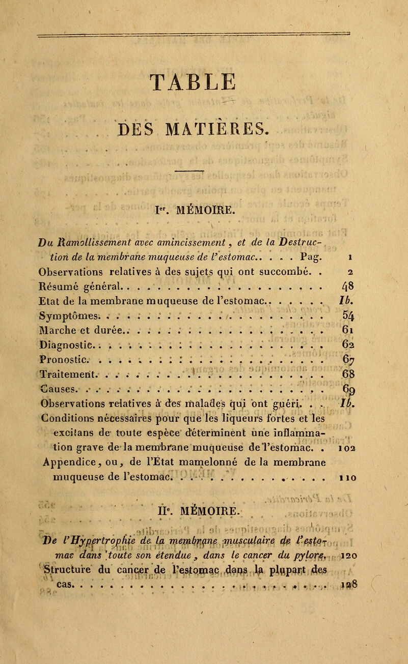 TABLE DES MATIÈRES. I. MEMOIRE. Da Ramollissement avec amincissement, et de la Destruc- . tion de la membrane muqueuse de l'estomac P^^g* * Observations relatives à des sujets qui ont succombé. . 2 Résumé général 48 Etat de la membrane muqueuse de l'estomac. Ib. Symptômes. ,.....'...... 54 Marche et durée 61 Diagnostic.........:.. 63 Pronostic. ......;;:....!......... 6^ Traitement. ....... .■ ^^'T?':'^ V':''^': :r l: ''% Causes. .•.-... '.'. J ......... . 6p Observations relatives k des malades qui ont guéri. . .. Ib. Gondition-s nécessaires pour que les liqueurs fortes et les exoitans de tx)ute espèce déterminent une inflamma- tion grave de la membrane muqueuse deTestonbac. . 10a Appendice, ou, de l'État manaelonné delà membrane muqueuse de l'estomac. . . , 110 IP. MËMOIRE. , . ..u-wi.1,vr;f,-.î- 'De l'Hypertrophie de la rnemb'fKp^^. musculaire r^ i'^tM . m.at dans [toute son étendue , dans le cancer du pylorfi, : 120 Struclure du cancier de Testom^c ,daQ9 ,1^ plupart 4e3 cas lao