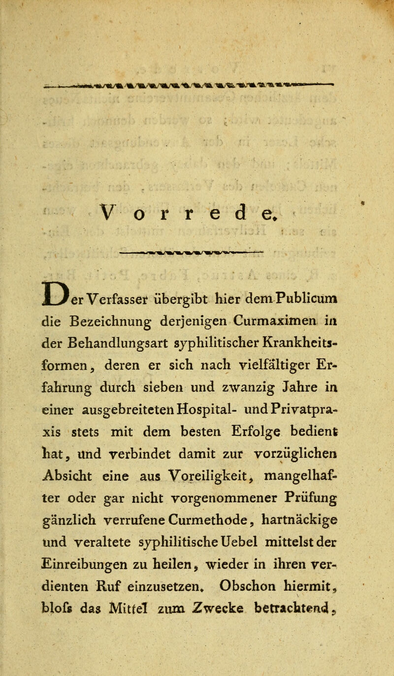 b<ak/«/a ''^^/m/>a/m/«L'^'^iu'^ 'm/'<&'«^'^'^'^^'^ V o r r e d e* iL/er Verfasser übergibt hier dem Publicum die Bezeichnung derjenigen Curmaximen in der Behandlungsart syphilitischer Krankheits- formen j deren er sich nach vielfältiger Er- fahrung durch sieben und zwanzig Jahre in einer ausgebreiteten Hospital- und Privatpra- xis stets mit dem besten Erfolge bedien! hat, und verbindet damit zur vorzüglichen Absicht eine aus Voreiligkeit^ mangelhaf- ter oder gar nicht vorgenommener Prüfung gänzlich verrufene Curmethöde 5 hartnäckige und veraltete syphilitische Uebel mittelst der Einreibungen zu heilen, wieder in ihren ver- dienten Ruf einzusetzen» Obschon hiermit,