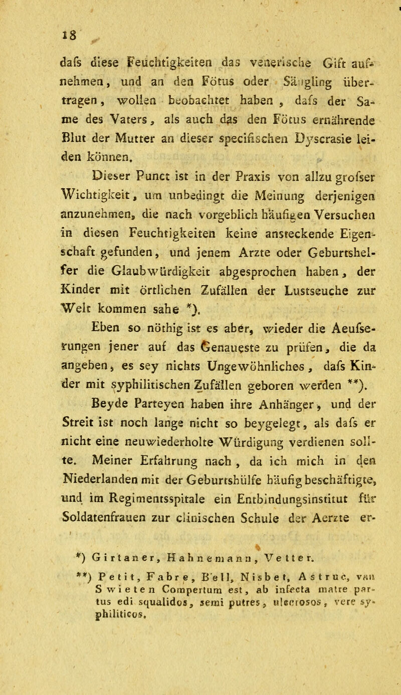 »8 , dafs diese Feuchtigkeiten das veiiensche Gift auf* nehmen, und an den Fötus oder Säigling über- tragen , wollen beobachtet haben , dafs der Sa- me des Vaters, als auch das den Fötus ernährende Blut der Mutter an dieser specifischen Dyscrasie lei- den können. Dieser Punct ist in der Praxis von allzu giofser Wichtigkeit, um unbedingt die Meinung derjenigen anzunehmen, die nach vorgeblich häufigen Versuchen in diesen Feuchtigkeiten keine ansteckende Eigen- schaft gefunden, und jenem Arzte oder Geburtshel- fer die Glaubwürdigkeit abgesprochen haben, der Kinder mit örtlichen Zufällen der Lustseuche zur Welt kommen sähe *}. Eben so nöthig ist es abör, wieder die Aeufse- irungen jener auf das Genaueste zu prüfen, die da angeben, es sey nichts üngewöhnHches, dafs Kin- der mit syphilitischen Zufällen geboren werden **). Beyde Parteyen haben ihre Anhänger, und der Streit ist noch lange nicht so beygelegt, als dafs er nicht eine neuwiederholte Würdigung verdienen soll- te. Meiner Erfahrung nach , da ich mich in dea Niederlanden mit der Geburtshülfe häufig beschäftigte, und im Regimentsspitale ein Entbindungsinstitut für Soldatenfrauen zur cUnischen Schule der Aerzte er- *) Girtaner, Hahne mann, Vetter. **) Petit, Fahre, Bell, Nisbet, Astruo, van Swieten Comperlum est, ab inf^cta matte par- tus edi squalidüs, semi putres, ulecrosoSf vere sy- philiticus:.