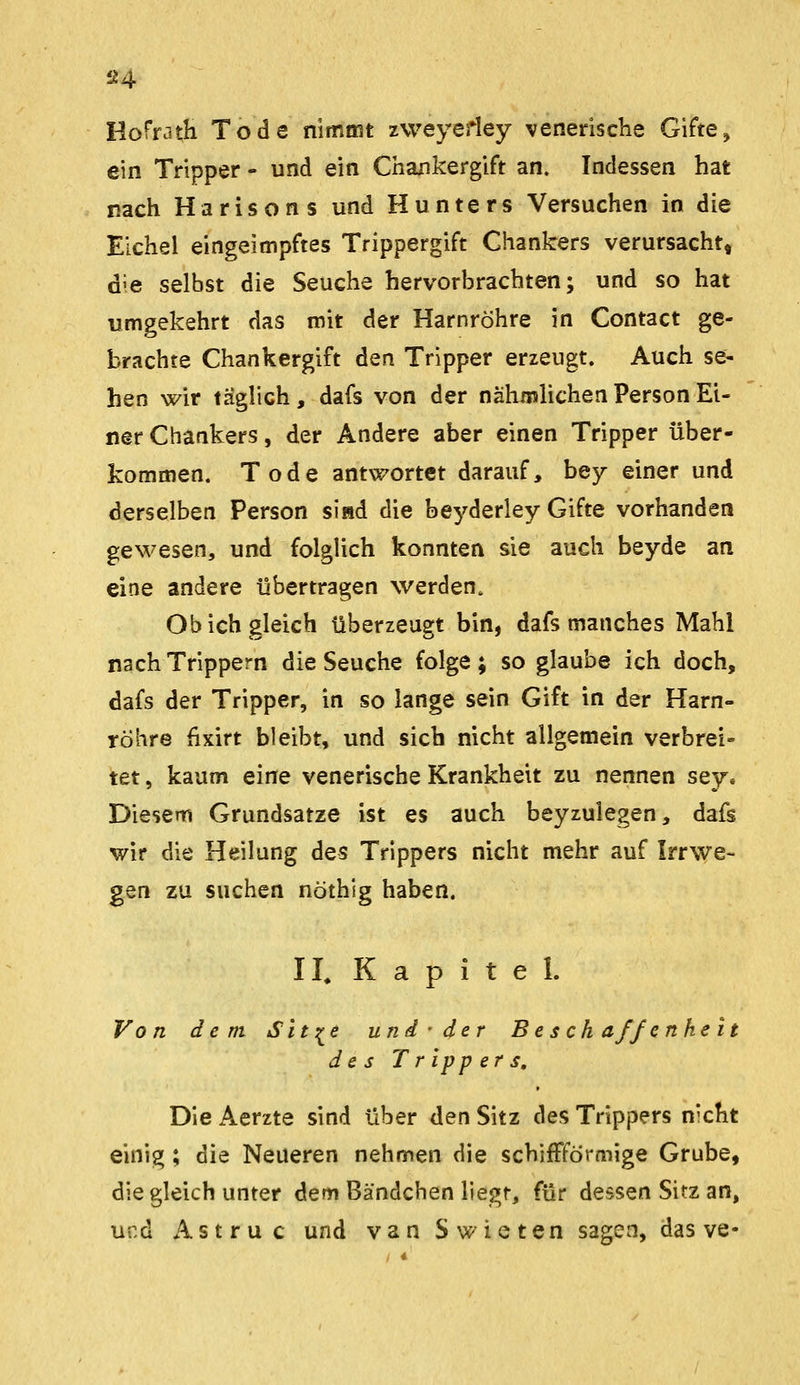 Hofrath Tode nimmt zweyedey venerische Giften ein Tripper - und ein Chankergift an. Indessen hat nach Harisons und Hunters Versuchen in die Eichel eingeimpftes Trippergift Chankers verursacht, die selbst die Seuche hervorbrachten; und so hat umgekehrt das mit der Harnröhre in Contact ge- brachte Chankergift den Tripper erzeugt. Auch se- hen wir täglich , dafs von der nähmUchen Person Ei- ner Chankers, der Andere aber einen Tripper über- kommen. Tode antwortet darauf, bey einer und derselben Person sind die beyderley Gifte vorhanden gewesen, und folglich konnten sie auch beyde an eine andere übertragen werden. Ob ich gleich überzeugt bin, dafs manches Mahl nach Trippern die Seuche folge; so glaube ich doch, dafs der Tripper, in so lange sein Gift in der Harn- röhre fixirt bleibt, und sich nicht allgemein verbrei- tet , kaum eine venerische Krankheit zu nennen sey. Diesem Grundsatze ist es auch beyzulegen, dafs wir die Heilung des Trippers nicht mehr auf Irrwe- gen zu suchen nöthig haben. II, Kapitel. Von dem Sit :^e und ■ der B e s ch äff enheit des Trippers, Die Aerzte sind über den Sitz des Trippers nicht einig; die Neueren nehmen die schifFförmige Grube, die gleich unter dem Bändchen liegt, für dessen Sitz an, und A s t r u c und van Swieten sagen, das ve-