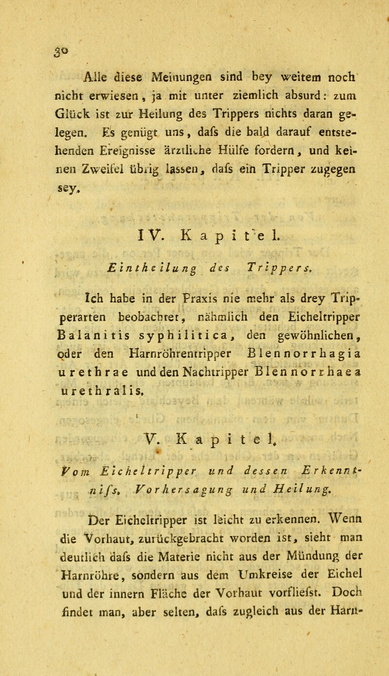 3« Alle diese Meinungen sind bey weitem noch nicht erwiesen, ja mit unter ziemlich absurd: zum Glück ist zur Heilung des Trippers nichts daran ge- legen. Es genügt uns, dafs die bald darauf entste- henden Ereignisse ärztliv.he Hülfe fordern, und kei- nen Zweite! übiig lassen, dafs ein Tripper zugegen sey,. IV. K a p i t e 1. Einthclluno des Trippers, Ich habe in der Praxis nie mehr als drey Trip- perarten beobachtet, nähmüch den Eicheitripper Balanitis syphilitica, den gewöhnlichen, qder den Harnröhreniripper Biennorrhagia Urethra e und den Nachiripper Blennbrrhaes urethralis. V. Kapitel^ Vom Eicheitripper und dessen E r kennt' n'ifs* Vor her s aoung und Heilung, Der Eicheitripper ist leicht zu erkennen. Wenn die Vorhaut, zurückgebracht worden ist, sieht man deutlich dafs die Materie nicht aus der Mündung der Harnröhre, sondern aus dem Umkreise der Eichel und der innern Fläche der Vorbaut vorfliefst. Doch findet man, aber selten, dafs zugleich aus der Haril-