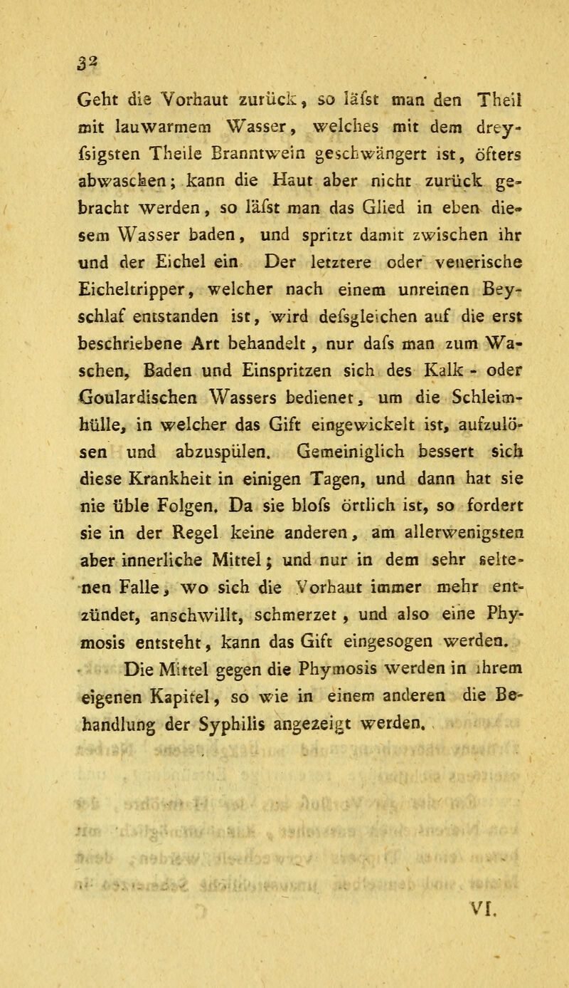 Geht die Vorhaut zurück, so lafst man den Theii mit lauwarmem Wasser, welches mit dem drey- fsigsten Theüe Branntwein geschwängert ist, öfters abwaschen; kann die Haut aber nicht zurück ge» bracht werden, so läfst man das Glied in eben die- sem Wasser baden, und spritzt damit zwischen ihr tind der Eichel ein Der letztere oder venerische Eicheltripper, welcher nach einem unreinen Bey- schlaf entstanden ist, wird defsgleichen auf die erst beschriebene Art behandelt, nur dafs man zum Wa- schen, Baden und Einspritzen sich des Kalk - oder Goulardischen Wassers bedienet, um die Schleim- hülle, in welcher das Gift eingewickelt ist, aufzulö- sen und abzuspülen. Gemeiniglich bessert sich diese Krankheit in einigen Tagen, und dann hat sie nie üble Folgen. Da sie blofs örtlich ist, so fordert sie in der Regel keine anderen, am allerwenigsten aber innerliche Mittel; und nur in dem sehr selte- nen Falle, wo sich die Vorhaut immer mehr ent- zündet, anschwillt, schmerzet, und also eine Phy- mosis entsteht, kann das Gift eingesogen werden. Die Mittel gegen die Phymosis werden in ihrem eigenen Kapitel, so wie in einem anderen die Be- handlung der Syphilis angezeigt werden. VI.