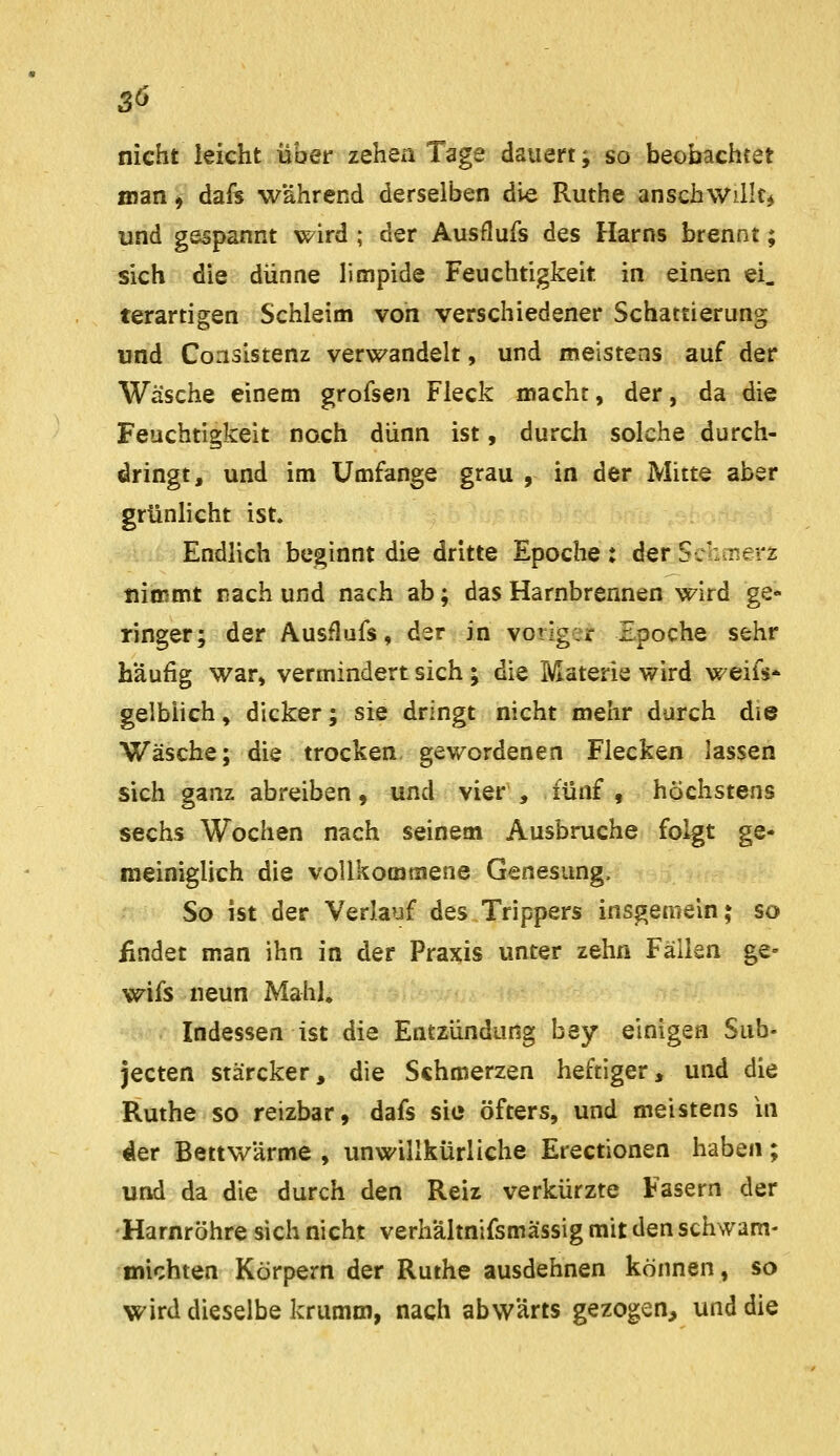 nicht leicht iiber zehen Tage dauert; so beobachtet man, dafs während derselben die Ruthe anschwilltj und gespannt wird ; der Ausflufs des Harns brennt; sich die dünne limpide Feuchtigkeit in einen ei. terartigen Schleim von verschiedener Schattierung und Consistenz verwandelt, und meistens auf der Wäsche einem grofsen Fleck mache, der, da die Feuchtigkeit noch dünn ist, durch solche durch- dringt, und im Umfange grau , in der Mitte aber grünlicht ist. i Endlich beginnt die dritte Epoche: der Schmerz tiiinmt räch und nach ab; das Harnbrennen wird ge- ringer; der Ausflufs, der in voriger Epoche sehr häufig war, vermindert sich ; die Materie wird weifs* gelblich, dicker; sie dringt nicht mehr durch die Wäsche; die trocken gewordenen Flecken lassen sich ganz abreiben, und vier , fünf , höchstens sechs Wochen nach seinem Ausbruche folgt ge- meiniglich die vollkommene Genesung. So ist der Verlauf des Trippers insgemein; so findet man ihn in der Praxis unter zehn Fällen ge- wifs neun Mahl. Indessen ist die Entzündung bey einigen Sub- jecten stärcker, die Schmerzen heftiger, und die Ruthe so reizbar, dafs sie öfters, und meistens in der Bettwärme , unwillkürliche Erectionen haben; und da die durch den Reiz verkürzte Fasern der -Harnröhre sich nicht verhaltnifsmässig mit den schwam- michten Körpern der Ruthe ausdehnen können, so wird dieselbe krumm, nach abwärts gezogen, und die