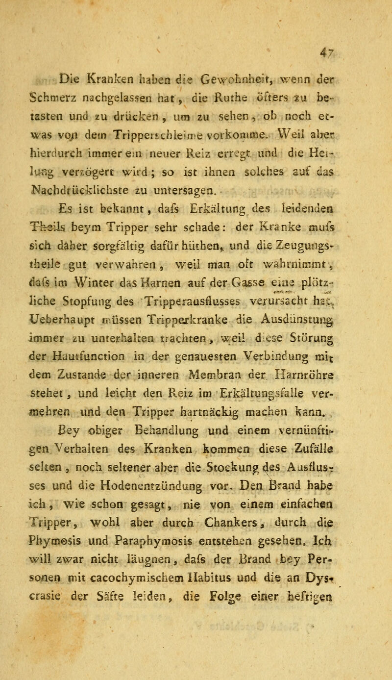 Die Kranken haben die Gewohnheit, wenn cler Schmerz nachgelassen hat, die Ruthe öfters zu be- tasten und zu drücken , um zu sehen, ob noch et- was vo/i dem Tripperichieiire vorkonime. Weil aber hierdurch immer ejn neuer Reiz erregt, und die Heir, l'^rig verzögert wird ; so ist ihnen solches auf das Nachdrücklichste zu untersagen. Es ist bekannt, dafs Erkältung des leidenden Tfeeils beym Tripper sehr schade: der Kranke mufs sich daher sorgfältig dafür hüthen,. und die Zeugungs- theile gut verwahren, weil man oft vv'ahrnimmtj dafs im Winter das Harnen auf der Gasse eine plötz- liche Stopfung des Tripperausflusses verursacht h2C., üeberhaupt n;üssen Tripperkranke die Ausdünstung immer zu unterhaken trachten, weil dese Störung der Hautfunction in der genauesten Verbindung mit dem Zustande der inneren Membran der Harnröhre stehet, und leicht den R.eiz im Erkältungsfalle ver- mehren und den Tripper hartnäckig machen kann» Bey obiger Behandlung und einem vernünfti- gen Verhaken des Kranken kommen diese Zufälle selten, noch seltener aber die Stockung des Aasflus- ses und die Hodenentzündung vor. Den Brand habe kh, wie schon gesagt, nie von einem einfachen Tripper, wohl aber durch Chankers, durch die Phymosis und Paraphymosis entstehen gesehen. Ich will zwar nicht läugnen, dafs der Brand bey Per-? sonen mit cacochymischem Habitus und die an Dyst crasie der Säfte leiden, die Folge einer heftigen