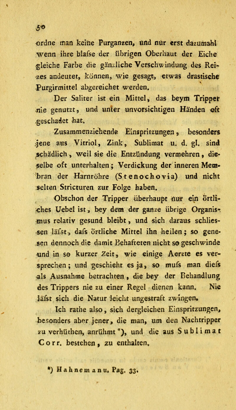 ordne man keine Purganien, und nur erst dazumakl wenn ihre blafse der übrigen Oberhaut der Eiche gleiche Farbe die gänzliche Verschwindung des Rei- zes andeutet, können, wie gesagte etwas drastische Purgirmittel abgereichet werden. Der Saliter ist ein Mittel, das beyiii Trippelr :nie genutzt, und unter imvorsichtigen Händen ®ft geschadet ^at^ Zusammenziehende Einspritzungen $ besonders /jene aus Vitriol, Zink, Sublimat u. d. gl. sind schädlich, weil sie die Entzündung vermehren, die- selbe oft unterhalten; Verdickung der inneren Mem- ^bran der Harnröhre (Stenochovia) und nicht selten Stricturen zur Folge haben. Obschon der Tripper überhaupt ftvö* ein Örtli- ches Uebel ist» bey dem der ganze übrige Organis-, -mus relativ gesund bleibt, und sich daraus schlies- •sen läfst, dafs Örtliche Mittel ihn heilen; so gene- sen dennoch die damit Behafteten nicht so geschwinde und in so kurzer Zeit, wie einige Aerzte es ver- sprechen ; und geschieht es ja, so mufs man diefs als Ausnahme betrachten, die bey der Behandlung des Trippers nie zu einer Regel dienen kann. Nie Jäfst sich die Natur leicht ungestraft zwingen. Ich rathe also, sich dergleichen Einspritzungen, besonders aber jener, die man, um den Nachtripper ?u verhüthen, anrühmt''), und die aus Sublimat Corr. bestehen, zu enthalten, •) Hahnemanu» Pag, 33.