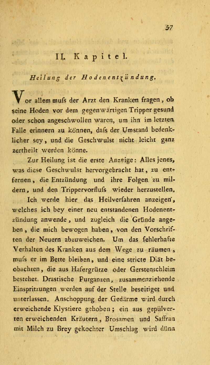 H. Kapitel. Heilung der Hodenent:^'ündüng, or allem mufs der Arzt den Kranken fragen, ob seine Hoden vor dem gegenwärtigen Tripper gesund oder schon angeschwollen waren, um ihn im letzten, Falle erinnern zu können, dafs der Umstand bedenk- licher sey, und die Geschwulst nicht leicht ganz zertheilt werden könne. Zur Heilung ist die erste Anzeige: Alles jene^, was diese Geschwulst hervorgebracht hat, zu ent- fernen , die Entzündung und ihre Folgen zu mil- dern, und den Trippervorflufs wieder herzustellen. Ich werde hier das Heilverfahren anzeigen, welches ich bey einer neu entstandenen Hodenent- zündung anwende, und zugleich die Gründe ange- ben , die mich bewogen haben, von den Vorschrif- ten der Neuern abzuweichen. Um das fehlerhafte Verhalten des Kranken aus dem Wege zu räumen , mufs er im Bette bleiben, und eine stricte Diät be- obachten, die aus Hafergrütze oder Gerstenschleim bestehet. Drastische Purganzen, zusammenziehende Einspritzungen werden auf der Stelle beseitiget und unterlassen. Anschoppung der Gedärme wird durch erweichende Klystiere gehoben ; ein aus gepulver- ten erweichenden Kräutern, Brosamen und Saffraa mit Milch zu Brey gekochter Umschlag wird düna