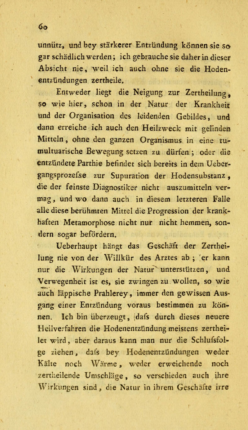 unnütz, und bey stärkerer Entzündung können sie so gar schädlich werden; ich gebrauche sie daher in dieser Absicht nie, weil ich auch ohne sie die Hoden- entzündungen zertheile. Entweder liegt die Neigung zur Zertheilung, so wie hier, schon in der Natur der Krankheit und der Organisation des leidenden Gebildes, und dann erreiche ich auch den Heilzweck mit gelinden Mitteln, ohne den ganzen Organismus in eine tu- multuarische Bewegung setzen zu dürfen; oder die entzündete Parthie befindet sich bereits in dem üeber- gangsprozefee zur Supuration der Hodensubstanz, die der feinste Diagnostiker nicht auszumitteln ver- mag, und wo dann auch in diesem letzteren Falle alle diese berühmten Mittel die Progression der krank- haften Metamorphose nicht nur nicht hemmen, son- dern sogar befördern. üeberhaupt hängt das Geschäft der Zerthei- lung nie von der Willkür des Arztes ab ; ;er kann nur die Wirkungen der Natur^iinterstützen, und Verwegenheit ist es, sie zwingen zu wollen, so wie auch läppische Prahlerey, immer den gewissen Aus- gang einer Entzündung voraus bestimmen zu kön- nen. Ich bin überzeugt, idafs durch dieses neuere Heilverfahren die Hodenentzündung meistens zerthei- let wird, aber daraus kann man nur die Schlufsfol- ge ziehen, dafs bey Hodenentzündungen weder Kälte noch Wärme, weder erweichende noch zertheilende Umschläge, so verschieden auch ihre Wirkungen sind, die Natur in ihrem Geschäfte irre