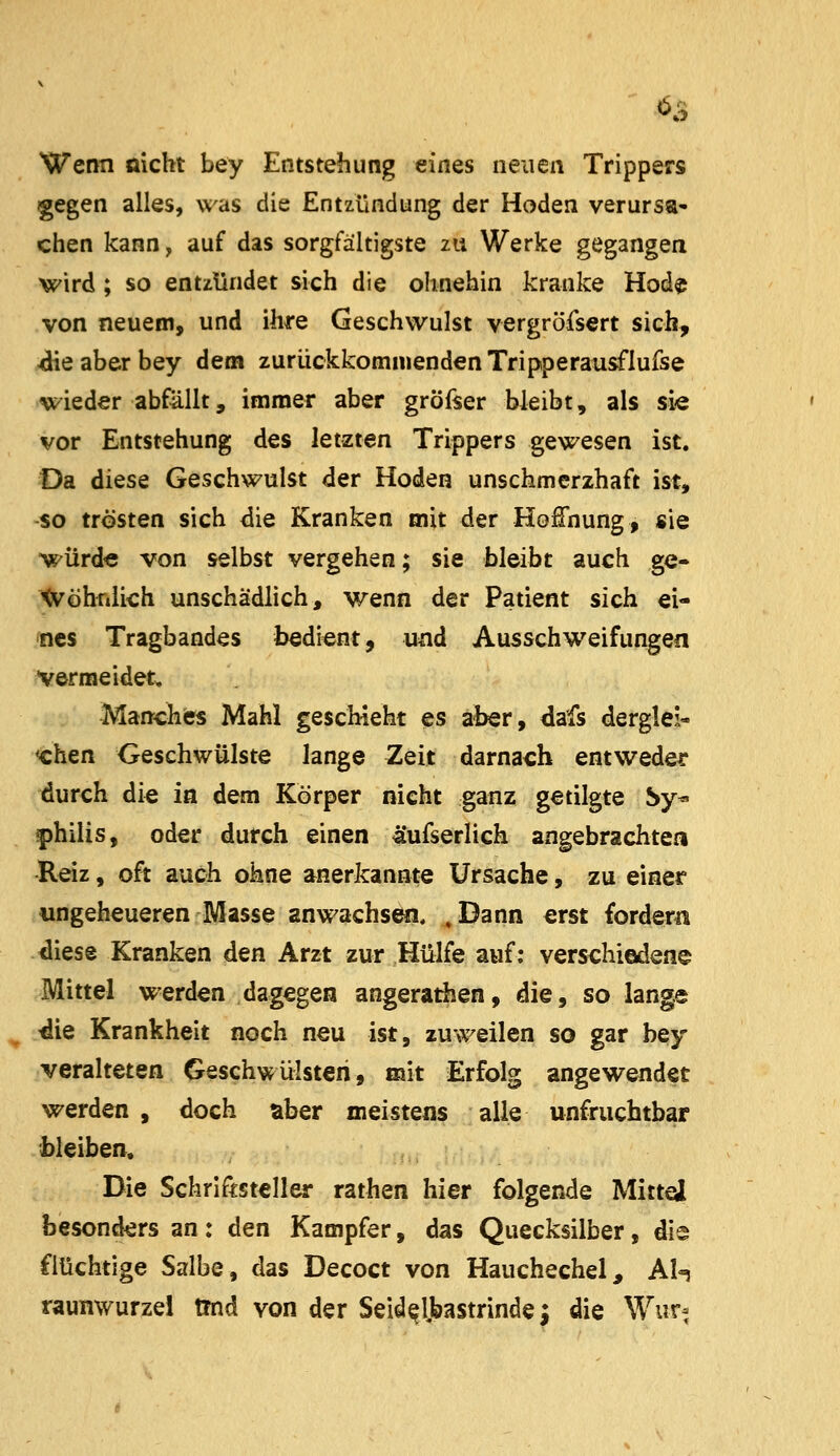 Wenn öicht bey Entstehung eines neuen Trippers gegen alles, was die Entzündung der Hoden verursa» chen kann, auf das sorgfältigste zu Werke gegangea wird; so entzündet sich die ohnehin kranke Hod^ von neuem, und ihre Geschwulst vergröfsert sich, 4iie aber bey dem zurückkommenden Tripperausflufse wieder abfällt, immer aber gröfser bleibt, als si« vor Entstehung des letzten Trippers gewesen ist. Da diese Geschwulst der Hoden unschmerzhaft ist, so trösten sich <iie Kranken mit der Hoffnung, «ie würd« von selbst vergehen; sie bleibt auch ge- Xvöhniich unschädlich, wenn der Patient sich ei- nes Tragbandes bedient, u^d Ausschweifungen vermeidet. Manches Mahl geschieht es aber, dafs derglei« xhen Geschwülste lange Zeit darnach entweder durch die in dem Körper nicht ganz getilgte Sy« f)hilis, oder durch einen äufserlich angebrachten -Reiz, oft auch ohne anerkannte Ursache, zu einer ungeheueren Masse anwachsen, «Dann erst fordern diese Kranken den Arzt zur Hülfe auf: verschiedene Mittel werden dagegen angeratiien, die, so lange die Krankheit noch neu ist, zuweilen so gar bey veralteten Geschwülsten, mit Erfolg angewendet werden, doch aber meistens alle unfruchtbar bleiben. Die Schriftsteller rathen hier folgende Mittd besonders an: den Kampfer, das Quecksilber, die flüchtige Salbe, das Decoct von Hauchechel, Al^ raunwurzel tmd von der Seid^l>astnnde; die Wur^