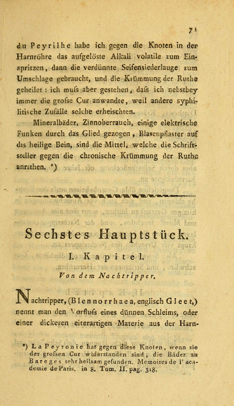 7* du Peyriihe habe ich gegen die Knoten in der Harnröhre das aufgelöste Alkali volatile zum Ein- spritzen, dann die verdünnte Seifensiederlauge zum Umschlage gebraucht, und die Krümmung der Ruths geheilet : ich mufs aber gestehen^ dafs ich nebstbey immer die grofse Cur anwandte, weil andere syphi- litische Zufälle solche erheischten. Mineralbäder, Zinnoberrauch, einige elektrische Funken durch das Glied gezogen, Blasenpflaster auf das heilige Bein, sind die Mittel, welche die Schrift^- steller gegen die chronische Krümmung der Ruth© anrathen, *) —v m/^%/my«^i«f'Ä/'Wk.'Ä/'«^/ Sechstes Hauptstück, I. Kapitel, Von dem Na chtripper. N, achtripper,(Blennorrhaea,englisch G1 ee t,) nennt man den ^ orflu^s eines dünnen Schleims, oder einer dickeren eiterartigen Materie aus der Harn- *) La Peyronie bat gegen diese Knoten, wenn sie der grofsen Cur widerstanden sind , die Bäder za B areges sehr heilsam gefunden. Memoires de i'aca- demie de Paris, in g, Tom. II. pag. 318.