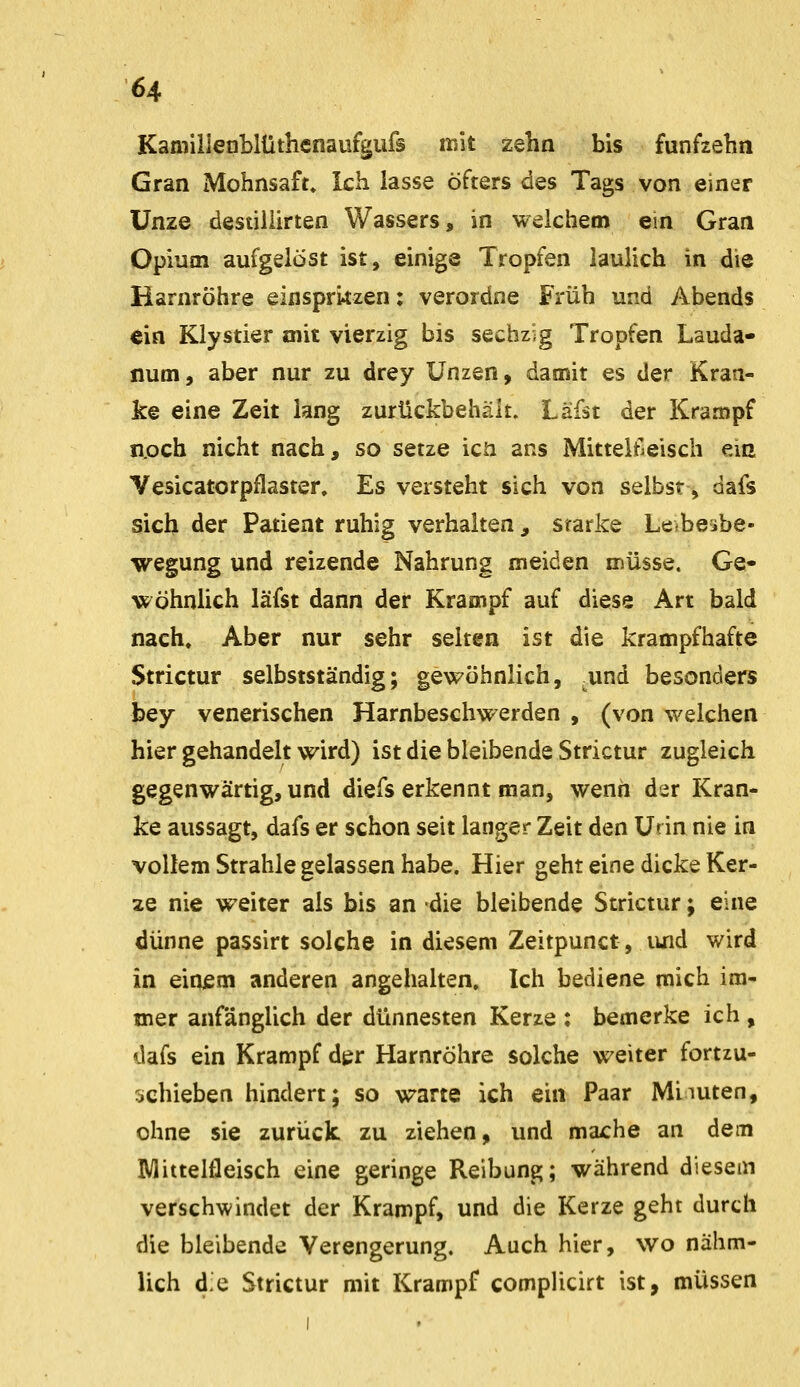 64 Kamiilenblüthcnaufgufs mit zehn bis fünfzehn Gran Mohnsaft» Ich lasse öfters des Tags von einer Unze destillirten Wassers, in welchem em Gran Opium aufgelöst ist, einige Tropfen iaulich in die Harnröhre einspritzen: verordne Früh und Abends €in Klystier aiit vierzig bis sechzig Tropfen Lauda- num, aber nur zu drey Unzen, damit es der Kran- ke eine Zeit lang zurückbehält. Läfst der Krampf n,och nicht nach, so setze icn ans Mitteltleisch ein Vesicatorpflaster. Es versteht sich von selbst, dafs sich der Patient ruhig verhalten , srarke Letbesbe- wegung und reizende Nahrung meiden müsse. Ge- wöhnlich läfst dann der Krampf auf diese Art bald nach. Aber nur sehr selten ist die krampfhafte Strictur selbstständig; gewöhnlich, ^und besonders bey venerischen Harnbeschwerden , (von welchen hier gehandelt wird) ist die bleibende Strictur zugleich gegenwärtig, und diefs erkennt man, wenn der Kran- ke aussagt, dafs er schon seit langer Zeit den Urin nie in vollem Strahle gelassen habe. Hier geht eine dicke Ker- ze nie weiter als bis an die bleibende Strictur; eine dünne passirt solche in diesem Zeitpunct, luid wird in einism anderen angehalten. Ich bediene mich im- mer anfänglich der dünnesten Kerze : bemerke ich , dafs ein Krampf der Harnröhre solche weiter fortzu- sehieben hindert; so warte ich ein Paar Miiuten, ohne sie zurück zu ziehen, und mache an dem Mittelfleisch eine geringe Reibung; während diesem verschwindet der Krampf, und die Kerze geht durch die bleibende Verengerung. Auch hier, wo nähm- lich die Strictur mit Krampf compUcirt ist, müssen