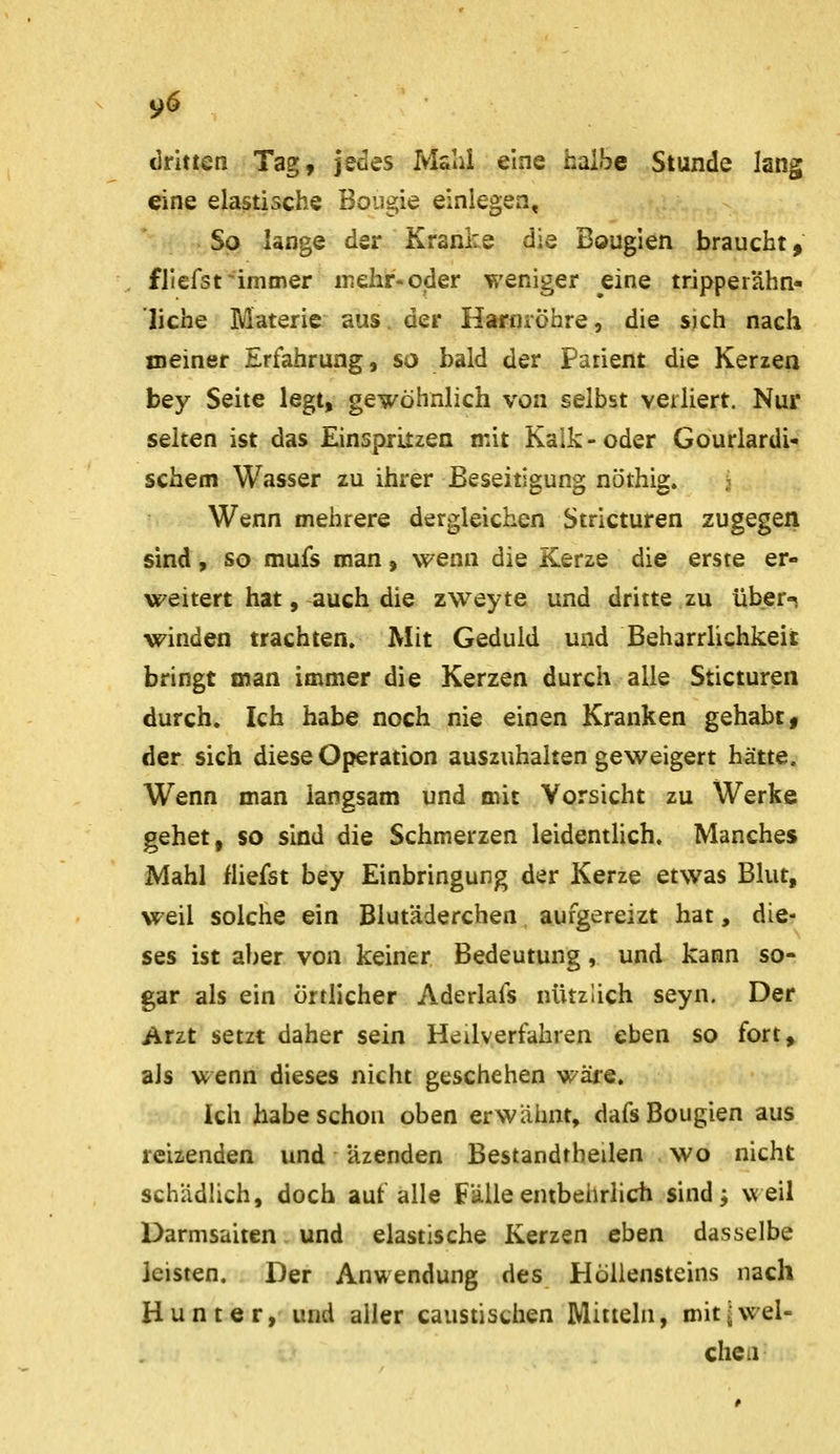 dritten Tag, jedes Ivlalii eine halbe Stunde lang eine elastische Boiigie einlegen. So lange der Kranke die Bougien braucht, fllefst-immer inehr-oder weniger eine tripperähn- liche Materie aus der Haniröhre, die sich nach meiner Erfahrung, so bald der Patient die Kerzea bey Seite legt, gewöhnlich von selbst verliert. Nur selten ist das Einspritzen mit Kalk-oder Gourlardi- schem Wasser zu ihrer Beseitigung nöthig. ;■ Wenn mehrere dergleichen Stricturen zugegen sind, so mufs man, wenn die Kerze die erste er- weitert hat, auch die zweyte und dritte zu über-s winden trachten. Mit Geduld und Beharrlichkeit bringt man immer die Kerzen durch alle Sticturen durch. Ich habe noch nie einen Kranken gehabt, der sich diese Operation auszuhalten geweigert hätte. Wenn man langsam und mit Vorsicht zu Werke gehet, so sind die Schmerzen leidentHch, Manches Mahl fliefst bey Einbringung der Kerze etwas Blut, weil solche ein Blutäderchen aufgereizt hat, die? ses ist aber von keiner Bedeutung, und kann so- gar als ein örtlicher Aderlafs nützlich seyn. Der Arzt setzt daher sein Heilverfahren eben so fort> als wenn dieses nicht geschehen wäre. Ich habe schon oben erwäimt, dafs Bougien aus reizenden und Uzenden Bestandtheilen wo nicht schädlich, doch auf alle Fälle entbeiirlich sind j weil Darmsaiten und elastische Kerzen eben dasselbe leisten. Der Anwendung des Höllensteins nach Hunt er, und aller caustischen Mitteln, mit ^wel- chen