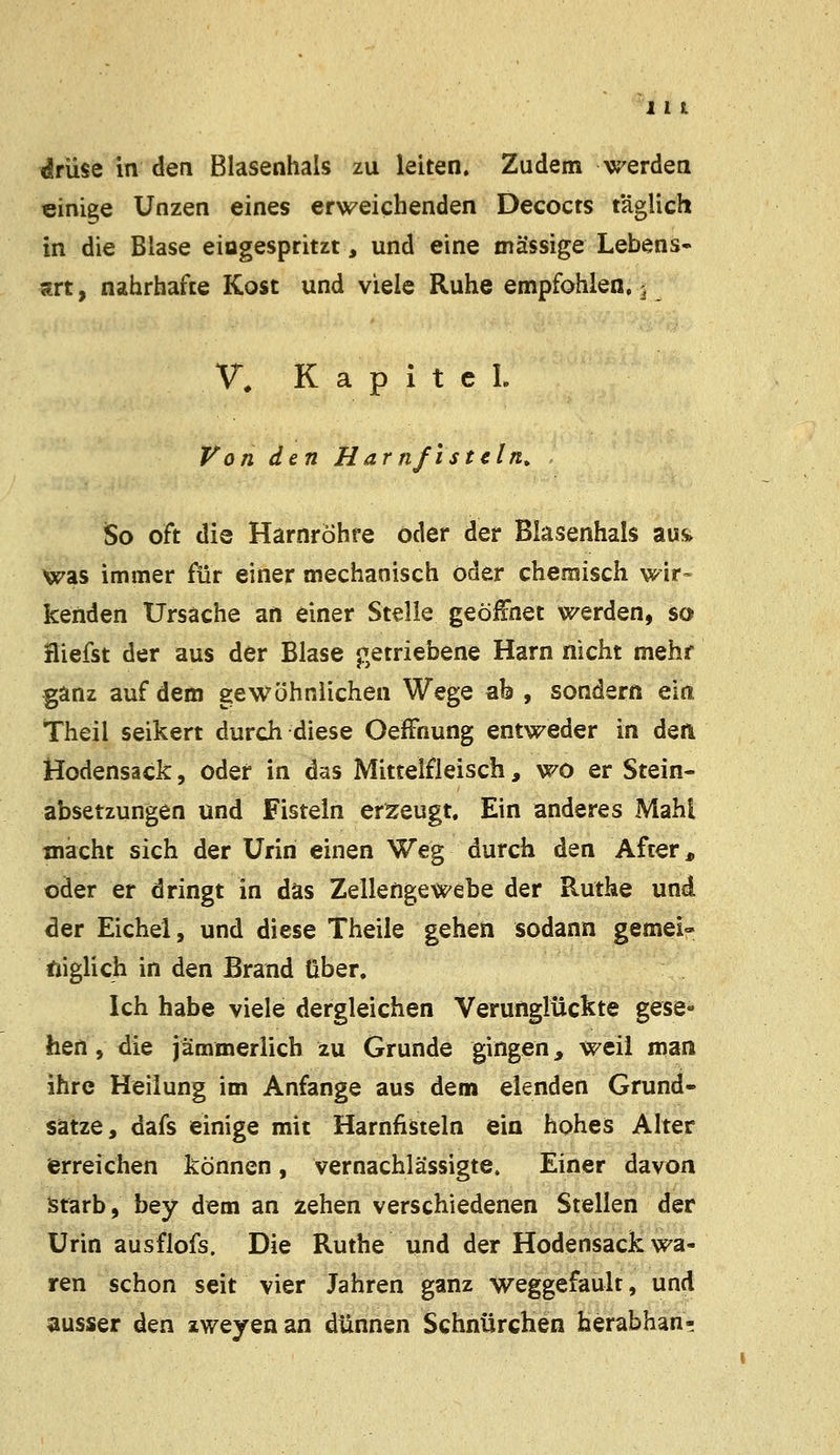 drüse in den Blasenhals zu leiten. Zudem werden einige Unzen eines erweichenden Decocts t'äglich in die Blase eiogespritzt, und eine massige Lebens- jtrt, nahrhafte Kost und viele Ruhe empfohlen, ^ V, Kapitel Von den Harnfistcln. So oft die Harnröhre öder der Blasenhals aus. was immer für einer mechanisch oder chemisch wir- kenden Ursache an einer Stelle geöffnet werden, so fliefst der aus der Blase getriebene Harn nicht mehr ganz auf dem gewöhnlichen Wege ab , sondern ein Theil seikert durch diese Oeffnung entweder in den Hodensack, oder in das Mittelfleisch, wo er Stein- absetzungen und Fisteln erzeugt. Ein anderes Mahl macht sich der Urin einen Weg durch den After, oder er dringt in das Zellengewebe der Ruthe und der Eichel, und diese Theile gehen sodann gemei- niglich in den Brand über. Ich habe viele dergleichen Verunglückte gese- hen , die jämmerlich zu Grunde gingen, weil man ihre Heilung im Anfange aus dem elenden Grund- satze, dafs einige mit Harnfisteln ein hohes Alter erreichen können, vernachlässigte. Einer davon Starb, bey dem an zehen verschiedenen Stellen der Urin ausflofs. Die Ruthe und der Hodensack wa- ren schon seit vier Jahren ganz weggefault, und ausser den zweyen an dünnen Schnürchen herabhan-