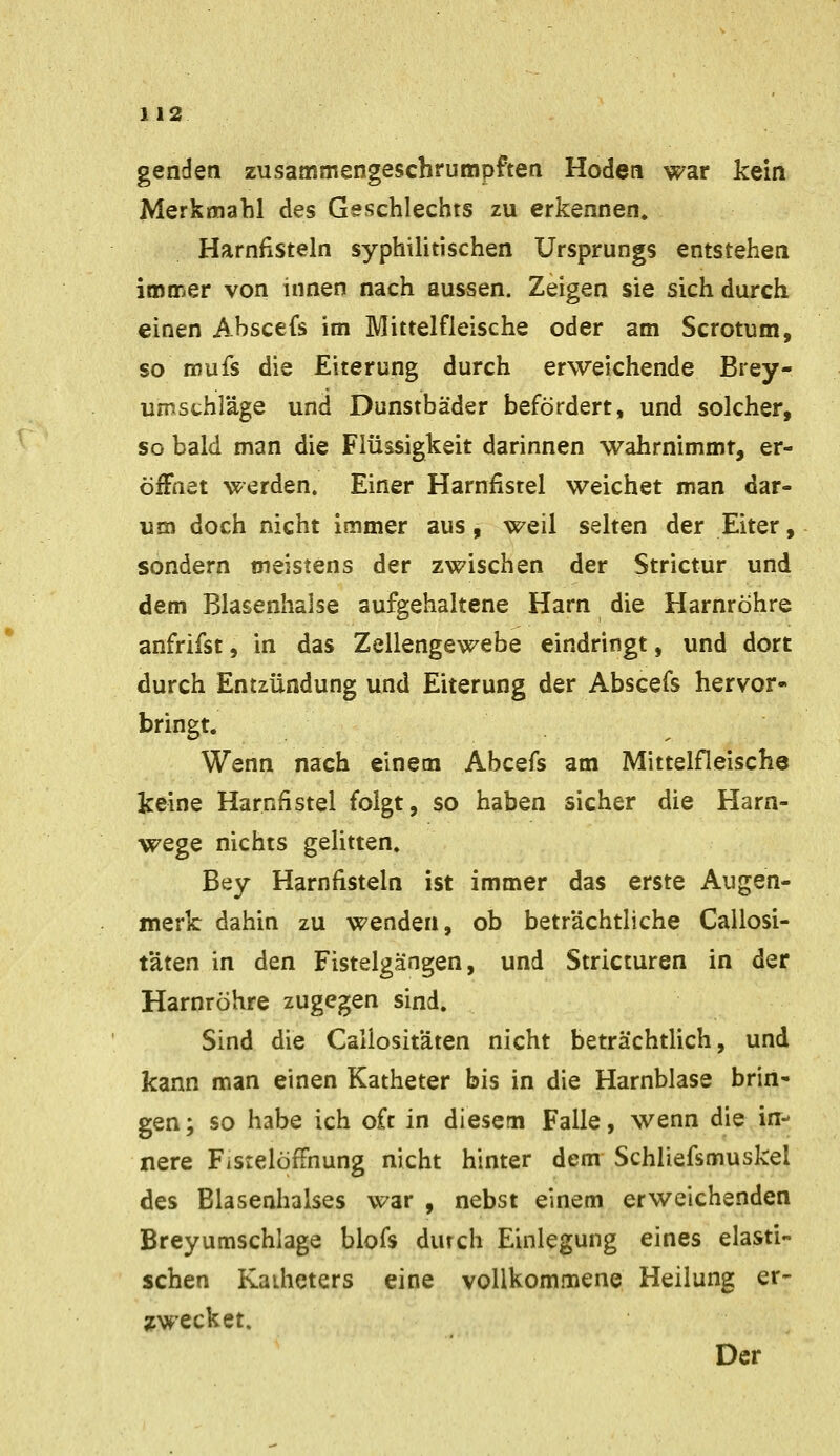 genden zusammengeschrumpftea Hoden war kein Merkmahl des Geschlechts zu erkennen. Harnfisteln syphilitischen Ursprungs entstehen immer von innen nach aussen. Zeigen sie sich durch einen Abscefs im Mittelfleische oder am Scrotum, so mufs die Eiterung durch erweichende Brey- umsthläge und Dunstbäder befördert, und solcher, so bald man die Flüssigkeit darinnen wahrnimmt, er- öiFnet werden. Einer Harniisrel weichet man dar- um doch nicht immer aus, weil selten der Eiter, sondern meistens der zwischen der Strictur und dem Blasenhalse aufgehaltene Harn die Harnröhre anfrifst, in das Zellengewebe eindringt, und dort durch Entzündung und Eiterung der Abscefs hervor- bringt. Wenn nach einem Abcefs am Mittelfleische keine Harnfistel folgt, so haben sicher die Harn- wege nichts gelitten. Bey Harnfisteln ist immer das erste Augen- merk dahin zu wenden, ob beträchtliche Cailosi- täten in den Fistelgängen, und Stricturen in der Harnröhre zugegen sind. Sind die Caliositäten nicht beträchtlich, und kann man einen Katheter bis in die Harnblase brin- gen ; so habe ich oft in diesem Falle, wenn die in- nere Fistelößnung nicht hinter dem Schliefsmuskel des Blasenhalses war , nebst einem erweichenden Breyumschlage blofs dutch Einlegung eines elasti- schen Kaiheters eine vollkommene Heilung er- ;cwecket. Der